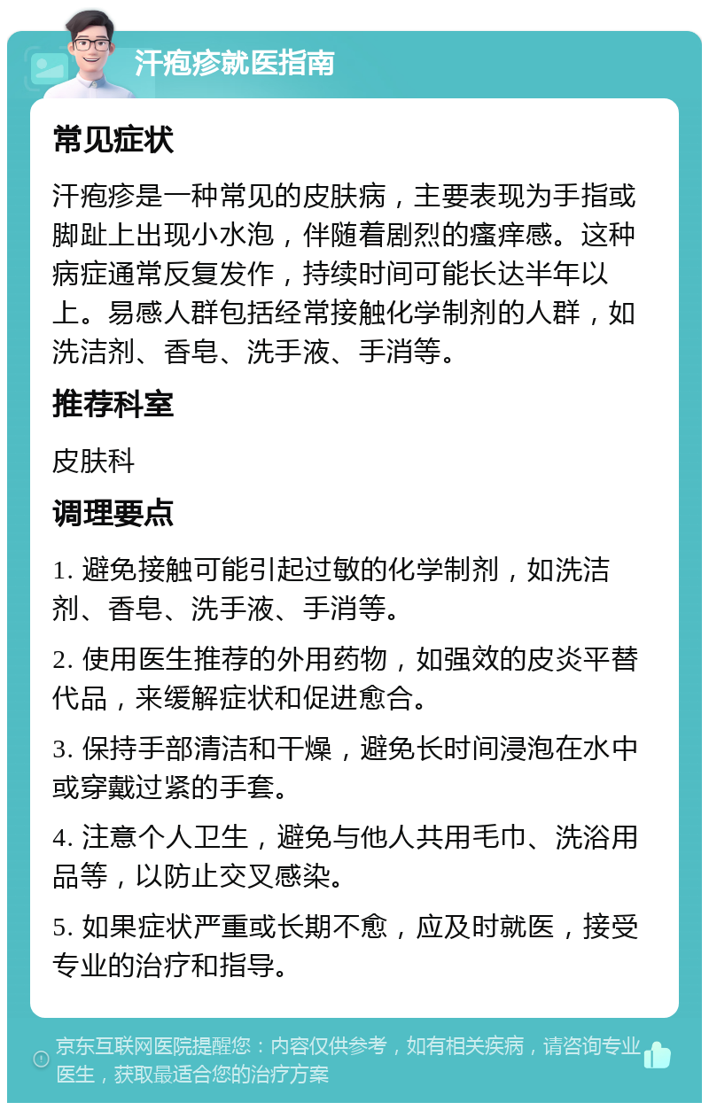 汗疱疹就医指南 常见症状 汗疱疹是一种常见的皮肤病，主要表现为手指或脚趾上出现小水泡，伴随着剧烈的瘙痒感。这种病症通常反复发作，持续时间可能长达半年以上。易感人群包括经常接触化学制剂的人群，如洗洁剂、香皂、洗手液、手消等。 推荐科室 皮肤科 调理要点 1. 避免接触可能引起过敏的化学制剂，如洗洁剂、香皂、洗手液、手消等。 2. 使用医生推荐的外用药物，如强效的皮炎平替代品，来缓解症状和促进愈合。 3. 保持手部清洁和干燥，避免长时间浸泡在水中或穿戴过紧的手套。 4. 注意个人卫生，避免与他人共用毛巾、洗浴用品等，以防止交叉感染。 5. 如果症状严重或长期不愈，应及时就医，接受专业的治疗和指导。