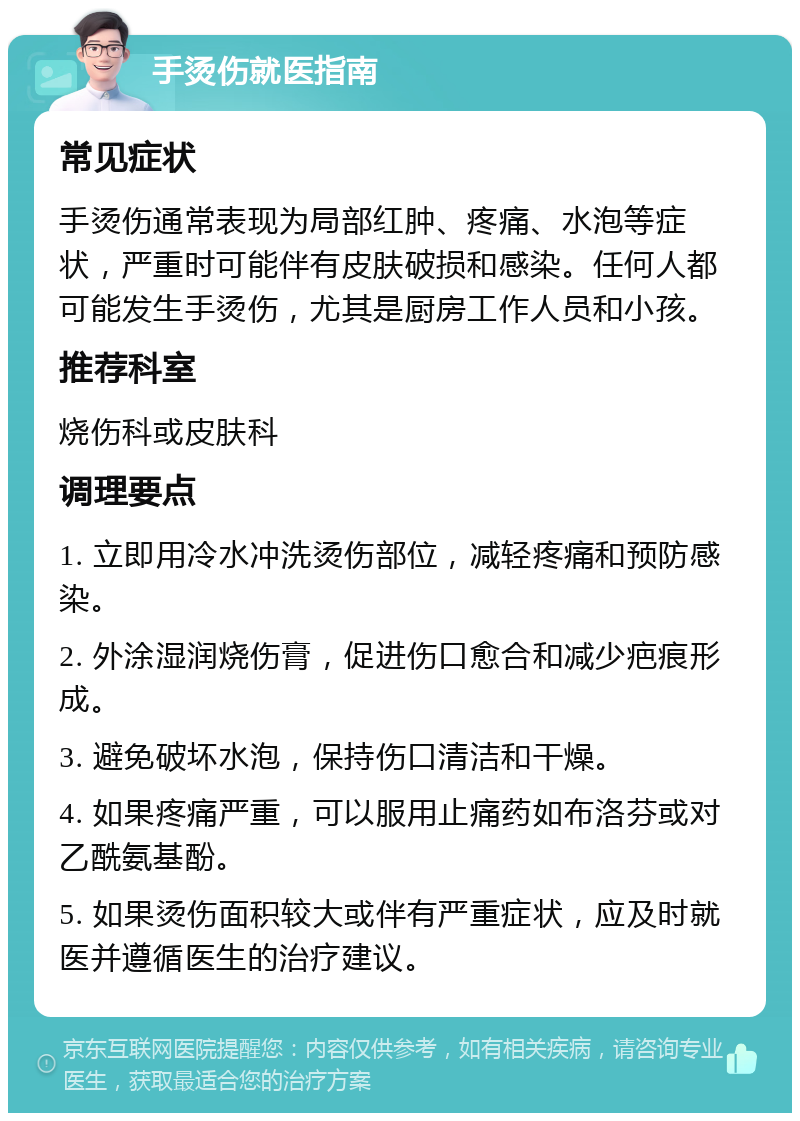 手烫伤就医指南 常见症状 手烫伤通常表现为局部红肿、疼痛、水泡等症状，严重时可能伴有皮肤破损和感染。任何人都可能发生手烫伤，尤其是厨房工作人员和小孩。 推荐科室 烧伤科或皮肤科 调理要点 1. 立即用冷水冲洗烫伤部位，减轻疼痛和预防感染。 2. 外涂湿润烧伤膏，促进伤口愈合和减少疤痕形成。 3. 避免破坏水泡，保持伤口清洁和干燥。 4. 如果疼痛严重，可以服用止痛药如布洛芬或对乙酰氨基酚。 5. 如果烫伤面积较大或伴有严重症状，应及时就医并遵循医生的治疗建议。