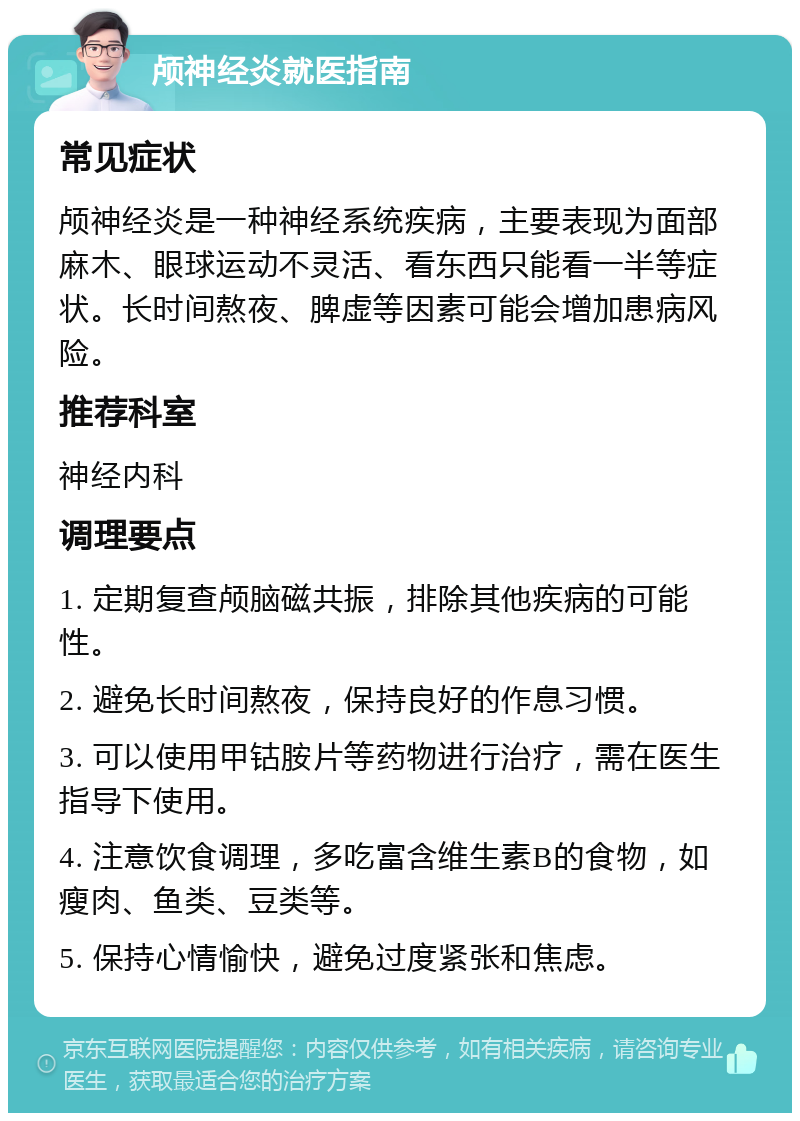 颅神经炎就医指南 常见症状 颅神经炎是一种神经系统疾病，主要表现为面部麻木、眼球运动不灵活、看东西只能看一半等症状。长时间熬夜、脾虚等因素可能会增加患病风险。 推荐科室 神经内科 调理要点 1. 定期复查颅脑磁共振，排除其他疾病的可能性。 2. 避免长时间熬夜，保持良好的作息习惯。 3. 可以使用甲钴胺片等药物进行治疗，需在医生指导下使用。 4. 注意饮食调理，多吃富含维生素B的食物，如瘦肉、鱼类、豆类等。 5. 保持心情愉快，避免过度紧张和焦虑。