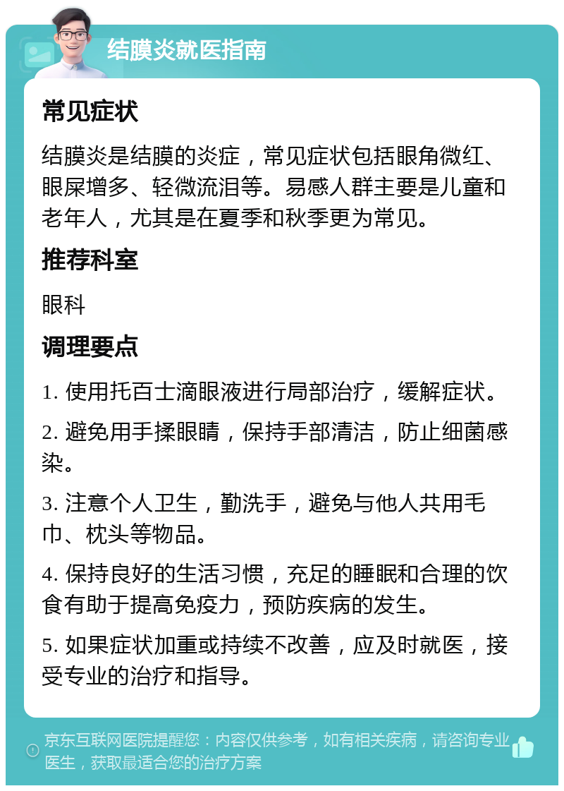 结膜炎就医指南 常见症状 结膜炎是结膜的炎症，常见症状包括眼角微红、眼屎增多、轻微流泪等。易感人群主要是儿童和老年人，尤其是在夏季和秋季更为常见。 推荐科室 眼科 调理要点 1. 使用托百士滴眼液进行局部治疗，缓解症状。 2. 避免用手揉眼睛，保持手部清洁，防止细菌感染。 3. 注意个人卫生，勤洗手，避免与他人共用毛巾、枕头等物品。 4. 保持良好的生活习惯，充足的睡眠和合理的饮食有助于提高免疫力，预防疾病的发生。 5. 如果症状加重或持续不改善，应及时就医，接受专业的治疗和指导。