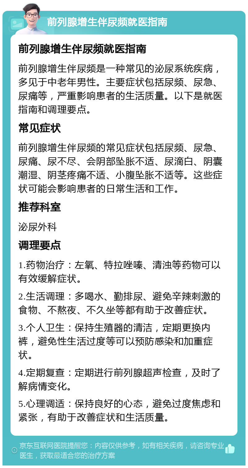 前列腺增生伴尿频就医指南 前列腺增生伴尿频就医指南 前列腺增生伴尿频是一种常见的泌尿系统疾病，多见于中老年男性。主要症状包括尿频、尿急、尿痛等，严重影响患者的生活质量。以下是就医指南和调理要点。 常见症状 前列腺增生伴尿频的常见症状包括尿频、尿急、尿痛、尿不尽、会阴部坠胀不适、尿滴白、阴囊潮湿、阴茎疼痛不适、小腹坠胀不适等。这些症状可能会影响患者的日常生活和工作。 推荐科室 泌尿外科 调理要点 1.药物治疗：左氧、特拉唑嗪、清浊等药物可以有效缓解症状。 2.生活调理：多喝水、勤排尿、避免辛辣刺激的食物、不熬夜、不久坐等都有助于改善症状。 3.个人卫生：保持生殖器的清洁，定期更换内裤，避免性生活过度等可以预防感染和加重症状。 4.定期复查：定期进行前列腺超声检查，及时了解病情变化。 5.心理调适：保持良好的心态，避免过度焦虑和紧张，有助于改善症状和生活质量。