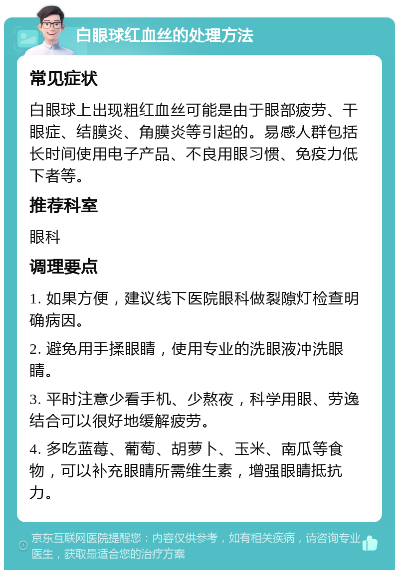 白眼球红血丝的处理方法 常见症状 白眼球上出现粗红血丝可能是由于眼部疲劳、干眼症、结膜炎、角膜炎等引起的。易感人群包括长时间使用电子产品、不良用眼习惯、免疫力低下者等。 推荐科室 眼科 调理要点 1. 如果方便，建议线下医院眼科做裂隙灯检查明确病因。 2. 避免用手揉眼睛，使用专业的洗眼液冲洗眼睛。 3. 平时注意少看手机、少熬夜，科学用眼、劳逸结合可以很好地缓解疲劳。 4. 多吃蓝莓、葡萄、胡萝卜、玉米、南瓜等食物，可以补充眼睛所需维生素，增强眼睛抵抗力。