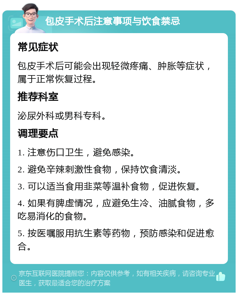 包皮手术后注意事项与饮食禁忌 常见症状 包皮手术后可能会出现轻微疼痛、肿胀等症状，属于正常恢复过程。 推荐科室 泌尿外科或男科专科。 调理要点 1. 注意伤口卫生，避免感染。 2. 避免辛辣刺激性食物，保持饮食清淡。 3. 可以适当食用韭菜等温补食物，促进恢复。 4. 如果有脾虚情况，应避免生冷、油腻食物，多吃易消化的食物。 5. 按医嘱服用抗生素等药物，预防感染和促进愈合。