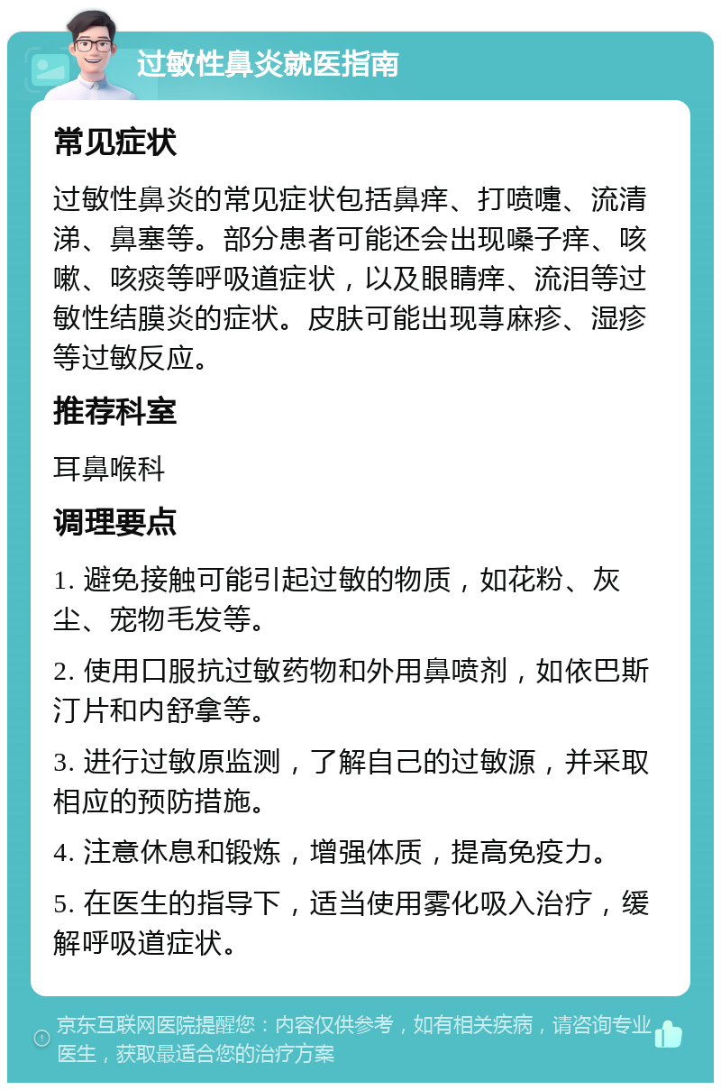 过敏性鼻炎就医指南 常见症状 过敏性鼻炎的常见症状包括鼻痒、打喷嚏、流清涕、鼻塞等。部分患者可能还会出现嗓子痒、咳嗽、咳痰等呼吸道症状，以及眼睛痒、流泪等过敏性结膜炎的症状。皮肤可能出现荨麻疹、湿疹等过敏反应。 推荐科室 耳鼻喉科 调理要点 1. 避免接触可能引起过敏的物质，如花粉、灰尘、宠物毛发等。 2. 使用口服抗过敏药物和外用鼻喷剂，如依巴斯汀片和内舒拿等。 3. 进行过敏原监测，了解自己的过敏源，并采取相应的预防措施。 4. 注意休息和锻炼，增强体质，提高免疫力。 5. 在医生的指导下，适当使用雾化吸入治疗，缓解呼吸道症状。