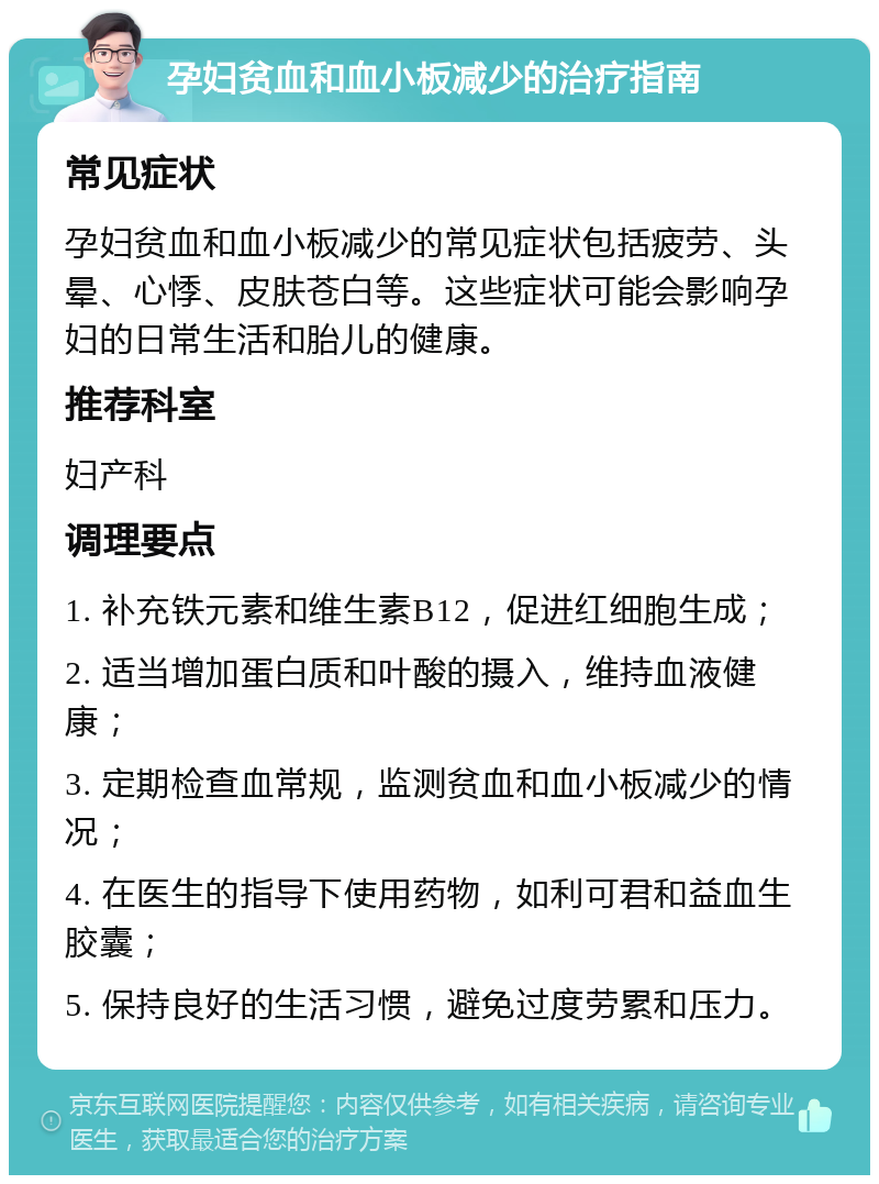 孕妇贫血和血小板减少的治疗指南 常见症状 孕妇贫血和血小板减少的常见症状包括疲劳、头晕、心悸、皮肤苍白等。这些症状可能会影响孕妇的日常生活和胎儿的健康。 推荐科室 妇产科 调理要点 1. 补充铁元素和维生素B12，促进红细胞生成； 2. 适当增加蛋白质和叶酸的摄入，维持血液健康； 3. 定期检查血常规，监测贫血和血小板减少的情况； 4. 在医生的指导下使用药物，如利可君和益血生胶囊； 5. 保持良好的生活习惯，避免过度劳累和压力。