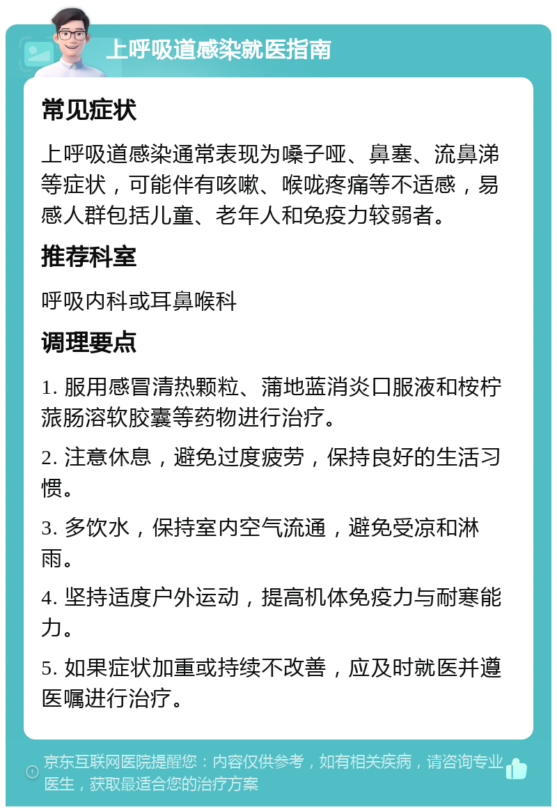 上呼吸道感染就医指南 常见症状 上呼吸道感染通常表现为嗓子哑、鼻塞、流鼻涕等症状，可能伴有咳嗽、喉咙疼痛等不适感，易感人群包括儿童、老年人和免疫力较弱者。 推荐科室 呼吸内科或耳鼻喉科 调理要点 1. 服用感冒清热颗粒、蒲地蓝消炎口服液和桉柠蒎肠溶软胶囊等药物进行治疗。 2. 注意休息，避免过度疲劳，保持良好的生活习惯。 3. 多饮水，保持室内空气流通，避免受凉和淋雨。 4. 坚持适度户外运动，提高机体免疫力与耐寒能力。 5. 如果症状加重或持续不改善，应及时就医并遵医嘱进行治疗。