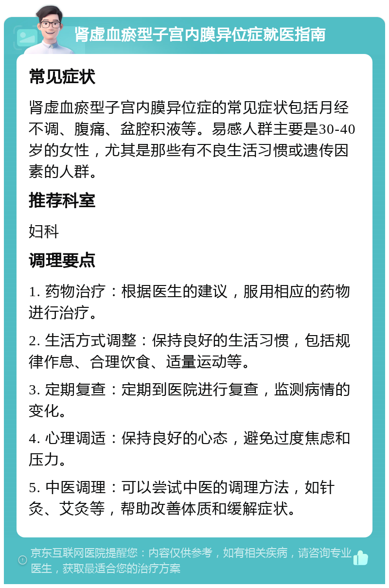 肾虚血瘀型子宫内膜异位症就医指南 常见症状 肾虚血瘀型子宫内膜异位症的常见症状包括月经不调、腹痛、盆腔积液等。易感人群主要是30-40岁的女性，尤其是那些有不良生活习惯或遗传因素的人群。 推荐科室 妇科 调理要点 1. 药物治疗：根据医生的建议，服用相应的药物进行治疗。 2. 生活方式调整：保持良好的生活习惯，包括规律作息、合理饮食、适量运动等。 3. 定期复查：定期到医院进行复查，监测病情的变化。 4. 心理调适：保持良好的心态，避免过度焦虑和压力。 5. 中医调理：可以尝试中医的调理方法，如针灸、艾灸等，帮助改善体质和缓解症状。