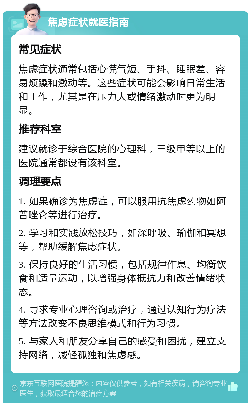 焦虑症状就医指南 常见症状 焦虑症状通常包括心慌气短、手抖、睡眠差、容易烦躁和激动等。这些症状可能会影响日常生活和工作，尤其是在压力大或情绪激动时更为明显。 推荐科室 建议就诊于综合医院的心理科，三级甲等以上的医院通常都设有该科室。 调理要点 1. 如果确诊为焦虑症，可以服用抗焦虑药物如阿普唑仑等进行治疗。 2. 学习和实践放松技巧，如深呼吸、瑜伽和冥想等，帮助缓解焦虑症状。 3. 保持良好的生活习惯，包括规律作息、均衡饮食和适量运动，以增强身体抵抗力和改善情绪状态。 4. 寻求专业心理咨询或治疗，通过认知行为疗法等方法改变不良思维模式和行为习惯。 5. 与家人和朋友分享自己的感受和困扰，建立支持网络，减轻孤独和焦虑感。