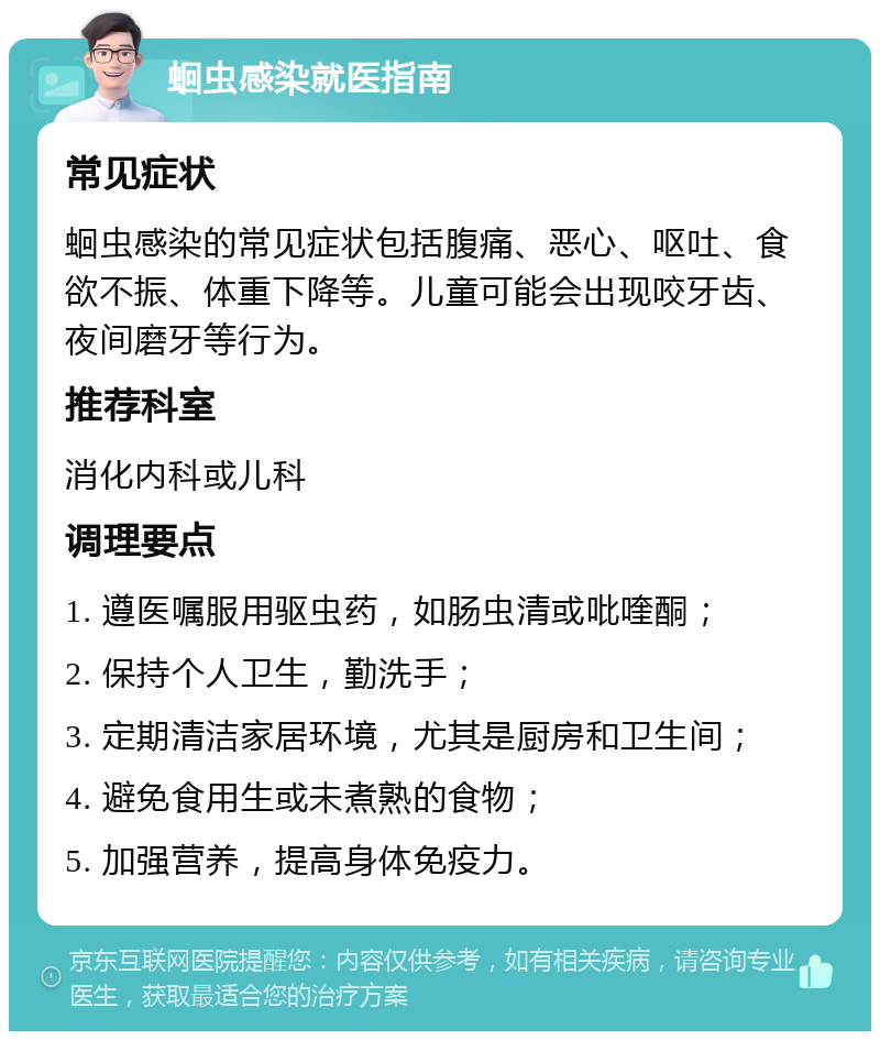 蛔虫感染就医指南 常见症状 蛔虫感染的常见症状包括腹痛、恶心、呕吐、食欲不振、体重下降等。儿童可能会出现咬牙齿、夜间磨牙等行为。 推荐科室 消化内科或儿科 调理要点 1. 遵医嘱服用驱虫药，如肠虫清或吡喹酮； 2. 保持个人卫生，勤洗手； 3. 定期清洁家居环境，尤其是厨房和卫生间； 4. 避免食用生或未煮熟的食物； 5. 加强营养，提高身体免疫力。