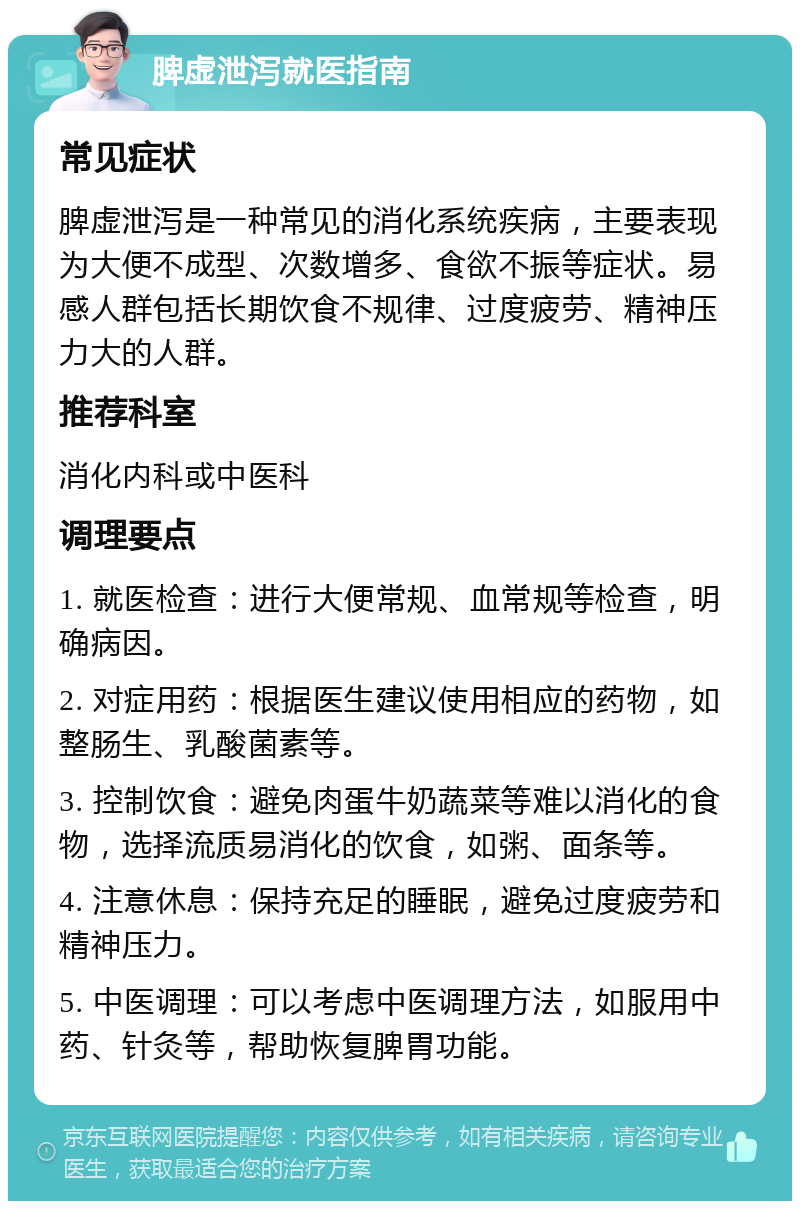 脾虚泄泻就医指南 常见症状 脾虚泄泻是一种常见的消化系统疾病，主要表现为大便不成型、次数增多、食欲不振等症状。易感人群包括长期饮食不规律、过度疲劳、精神压力大的人群。 推荐科室 消化内科或中医科 调理要点 1. 就医检查：进行大便常规、血常规等检查，明确病因。 2. 对症用药：根据医生建议使用相应的药物，如整肠生、乳酸菌素等。 3. 控制饮食：避免肉蛋牛奶蔬菜等难以消化的食物，选择流质易消化的饮食，如粥、面条等。 4. 注意休息：保持充足的睡眠，避免过度疲劳和精神压力。 5. 中医调理：可以考虑中医调理方法，如服用中药、针灸等，帮助恢复脾胃功能。