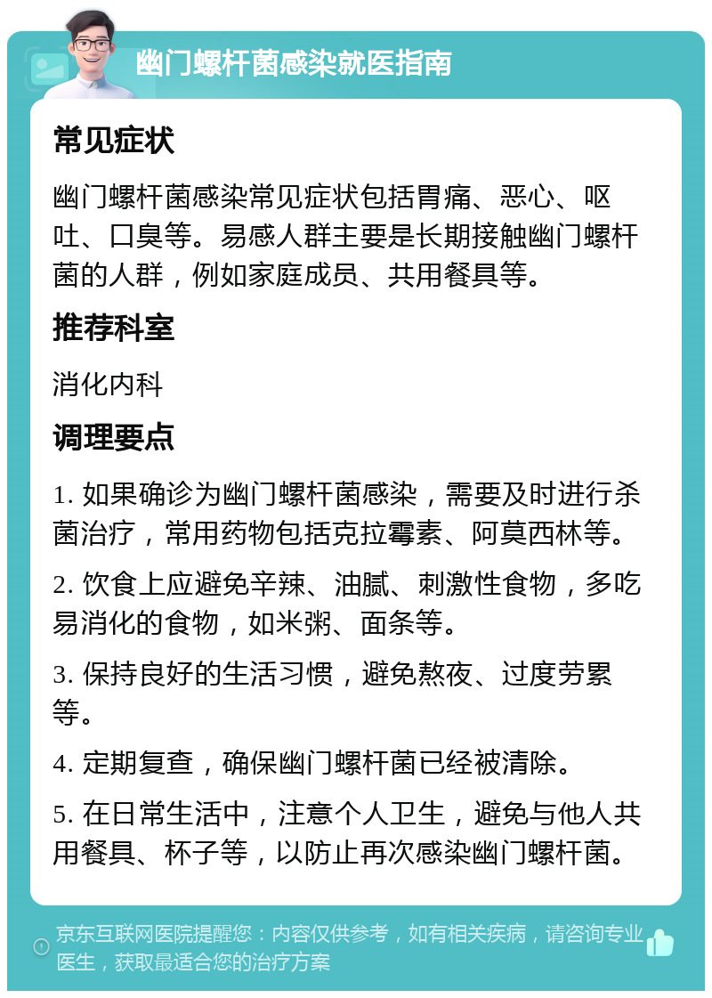 幽门螺杆菌感染就医指南 常见症状 幽门螺杆菌感染常见症状包括胃痛、恶心、呕吐、口臭等。易感人群主要是长期接触幽门螺杆菌的人群，例如家庭成员、共用餐具等。 推荐科室 消化内科 调理要点 1. 如果确诊为幽门螺杆菌感染，需要及时进行杀菌治疗，常用药物包括克拉霉素、阿莫西林等。 2. 饮食上应避免辛辣、油腻、刺激性食物，多吃易消化的食物，如米粥、面条等。 3. 保持良好的生活习惯，避免熬夜、过度劳累等。 4. 定期复查，确保幽门螺杆菌已经被清除。 5. 在日常生活中，注意个人卫生，避免与他人共用餐具、杯子等，以防止再次感染幽门螺杆菌。