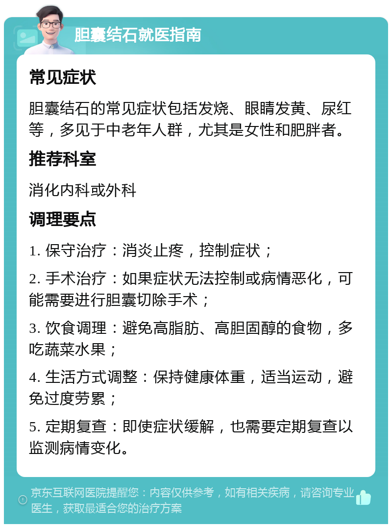 胆囊结石就医指南 常见症状 胆囊结石的常见症状包括发烧、眼睛发黄、尿红等，多见于中老年人群，尤其是女性和肥胖者。 推荐科室 消化内科或外科 调理要点 1. 保守治疗：消炎止疼，控制症状； 2. 手术治疗：如果症状无法控制或病情恶化，可能需要进行胆囊切除手术； 3. 饮食调理：避免高脂肪、高胆固醇的食物，多吃蔬菜水果； 4. 生活方式调整：保持健康体重，适当运动，避免过度劳累； 5. 定期复查：即使症状缓解，也需要定期复查以监测病情变化。