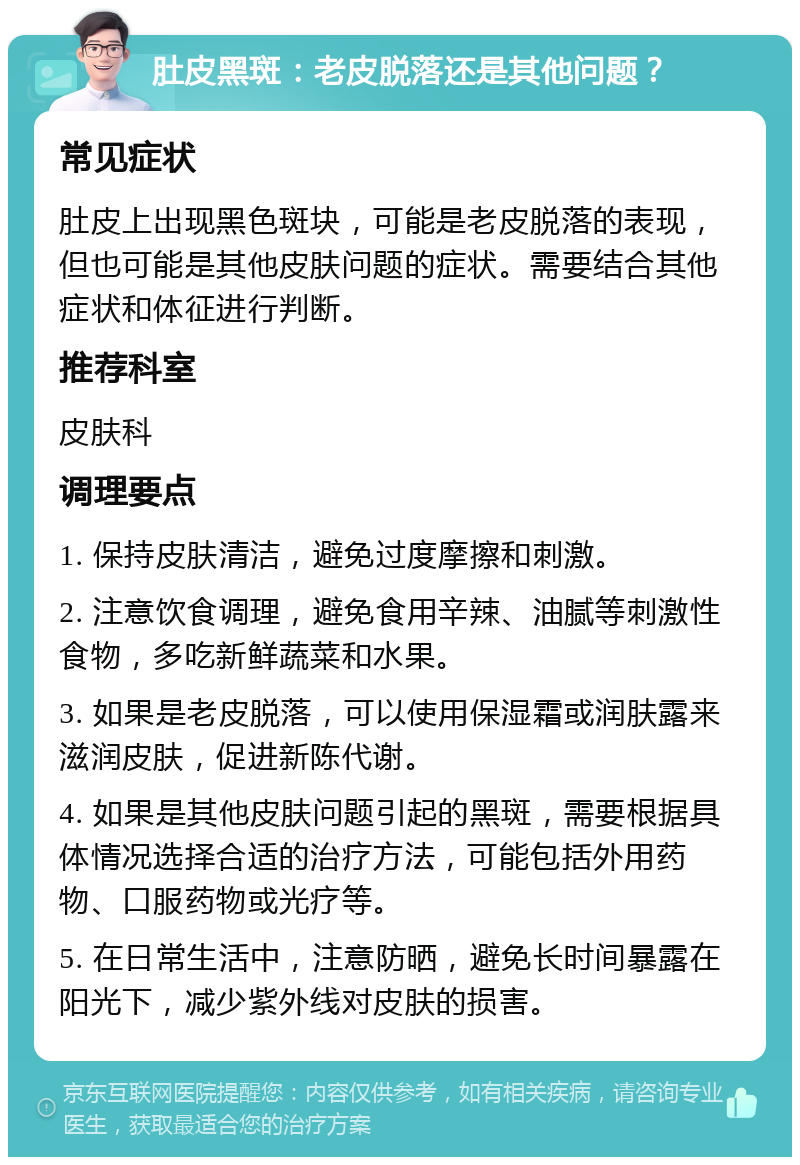 肚皮黑斑：老皮脱落还是其他问题？ 常见症状 肚皮上出现黑色斑块，可能是老皮脱落的表现，但也可能是其他皮肤问题的症状。需要结合其他症状和体征进行判断。 推荐科室 皮肤科 调理要点 1. 保持皮肤清洁，避免过度摩擦和刺激。 2. 注意饮食调理，避免食用辛辣、油腻等刺激性食物，多吃新鲜蔬菜和水果。 3. 如果是老皮脱落，可以使用保湿霜或润肤露来滋润皮肤，促进新陈代谢。 4. 如果是其他皮肤问题引起的黑斑，需要根据具体情况选择合适的治疗方法，可能包括外用药物、口服药物或光疗等。 5. 在日常生活中，注意防晒，避免长时间暴露在阳光下，减少紫外线对皮肤的损害。