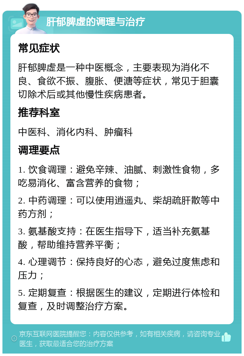 肝郁脾虚的调理与治疗 常见症状 肝郁脾虚是一种中医概念，主要表现为消化不良、食欲不振、腹胀、便溏等症状，常见于胆囊切除术后或其他慢性疾病患者。 推荐科室 中医科、消化内科、肿瘤科 调理要点 1. 饮食调理：避免辛辣、油腻、刺激性食物，多吃易消化、富含营养的食物； 2. 中药调理：可以使用逍遥丸、柴胡疏肝散等中药方剂； 3. 氨基酸支持：在医生指导下，适当补充氨基酸，帮助维持营养平衡； 4. 心理调节：保持良好的心态，避免过度焦虑和压力； 5. 定期复查：根据医生的建议，定期进行体检和复查，及时调整治疗方案。