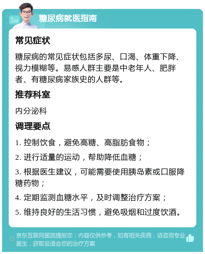 糖尿病就医指南 常见症状 糖尿病的常见症状包括多尿、口渴、体重下降、视力模糊等。易感人群主要是中老年人、肥胖者、有糖尿病家族史的人群等。 推荐科室 内分泌科 调理要点 1. 控制饮食，避免高糖、高脂肪食物； 2. 进行适量的运动，帮助降低血糖； 3. 根据医生建议，可能需要使用胰岛素或口服降糖药物； 4. 定期监测血糖水平，及时调整治疗方案； 5. 维持良好的生活习惯，避免吸烟和过度饮酒。