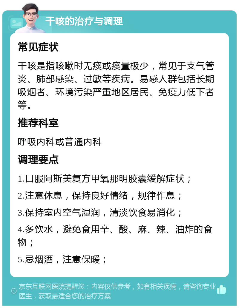 干咳的治疗与调理 常见症状 干咳是指咳嗽时无痰或痰量极少，常见于支气管炎、肺部感染、过敏等疾病。易感人群包括长期吸烟者、环境污染严重地区居民、免疫力低下者等。 推荐科室 呼吸内科或普通内科 调理要点 1.口服阿斯美复方甲氧那明胶囊缓解症状； 2.注意休息，保持良好情绪，规律作息； 3.保持室内空气湿润，清淡饮食易消化； 4.多饮水，避免食用辛、酸、麻、辣、油炸的食物； 5.忌烟酒，注意保暖；