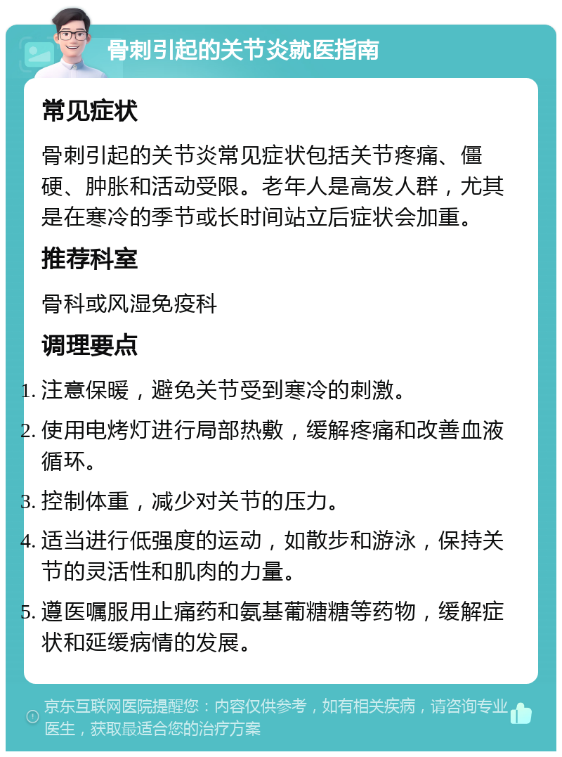 骨刺引起的关节炎就医指南 常见症状 骨刺引起的关节炎常见症状包括关节疼痛、僵硬、肿胀和活动受限。老年人是高发人群，尤其是在寒冷的季节或长时间站立后症状会加重。 推荐科室 骨科或风湿免疫科 调理要点 注意保暖，避免关节受到寒冷的刺激。 使用电烤灯进行局部热敷，缓解疼痛和改善血液循环。 控制体重，减少对关节的压力。 适当进行低强度的运动，如散步和游泳，保持关节的灵活性和肌肉的力量。 遵医嘱服用止痛药和氨基葡糖糖等药物，缓解症状和延缓病情的发展。