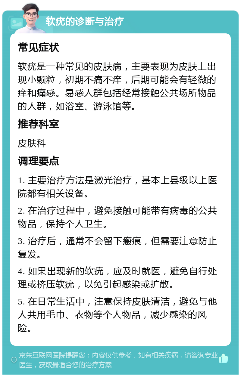 软疣的诊断与治疗 常见症状 软疣是一种常见的皮肤病，主要表现为皮肤上出现小颗粒，初期不痛不痒，后期可能会有轻微的痒和痛感。易感人群包括经常接触公共场所物品的人群，如浴室、游泳馆等。 推荐科室 皮肤科 调理要点 1. 主要治疗方法是激光治疗，基本上县级以上医院都有相关设备。 2. 在治疗过程中，避免接触可能带有病毒的公共物品，保持个人卫生。 3. 治疗后，通常不会留下瘢痕，但需要注意防止复发。 4. 如果出现新的软疣，应及时就医，避免自行处理或挤压软疣，以免引起感染或扩散。 5. 在日常生活中，注意保持皮肤清洁，避免与他人共用毛巾、衣物等个人物品，减少感染的风险。