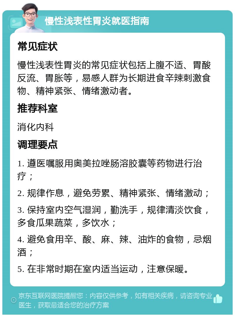 慢性浅表性胃炎就医指南 常见症状 慢性浅表性胃炎的常见症状包括上腹不适、胃酸反流、胃胀等，易感人群为长期进食辛辣刺激食物、精神紧张、情绪激动者。 推荐科室 消化内科 调理要点 1. 遵医嘱服用奥美拉唑肠溶胶囊等药物进行治疗； 2. 规律作息，避免劳累、精神紧张、情绪激动； 3. 保持室内空气湿润，勤洗手，规律清淡饮食，多食瓜果蔬菜，多饮水； 4. 避免食用辛、酸、麻、辣、油炸的食物，忌烟酒； 5. 在非常时期在室内适当运动，注意保暖。