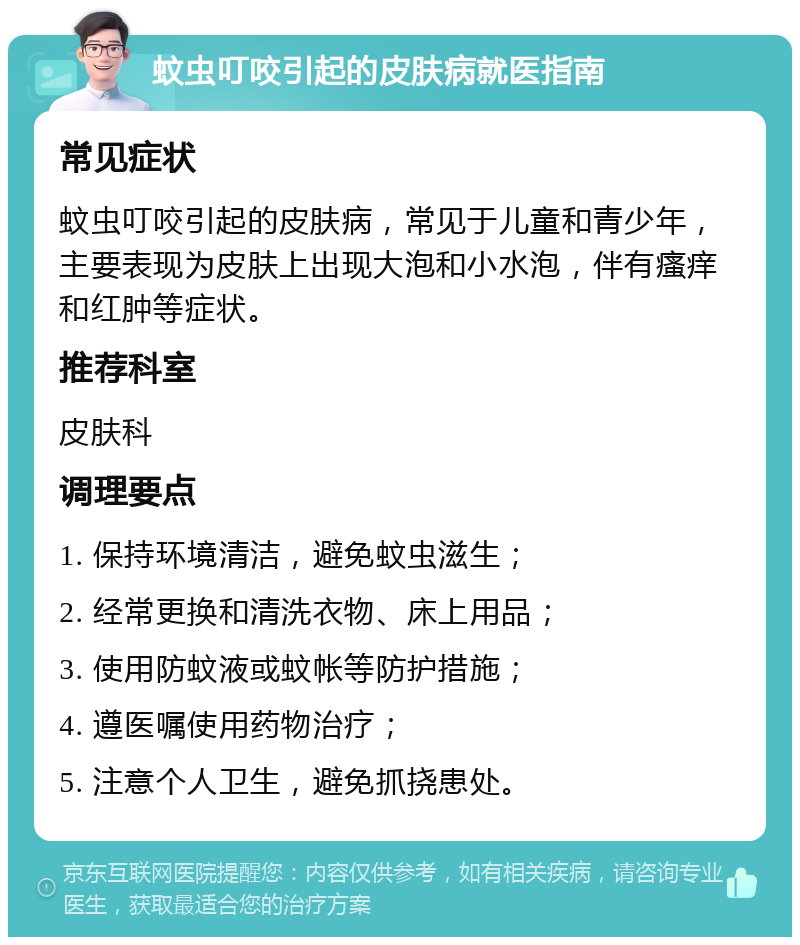 蚊虫叮咬引起的皮肤病就医指南 常见症状 蚊虫叮咬引起的皮肤病，常见于儿童和青少年，主要表现为皮肤上出现大泡和小水泡，伴有瘙痒和红肿等症状。 推荐科室 皮肤科 调理要点 1. 保持环境清洁，避免蚊虫滋生； 2. 经常更换和清洗衣物、床上用品； 3. 使用防蚊液或蚊帐等防护措施； 4. 遵医嘱使用药物治疗； 5. 注意个人卫生，避免抓挠患处。