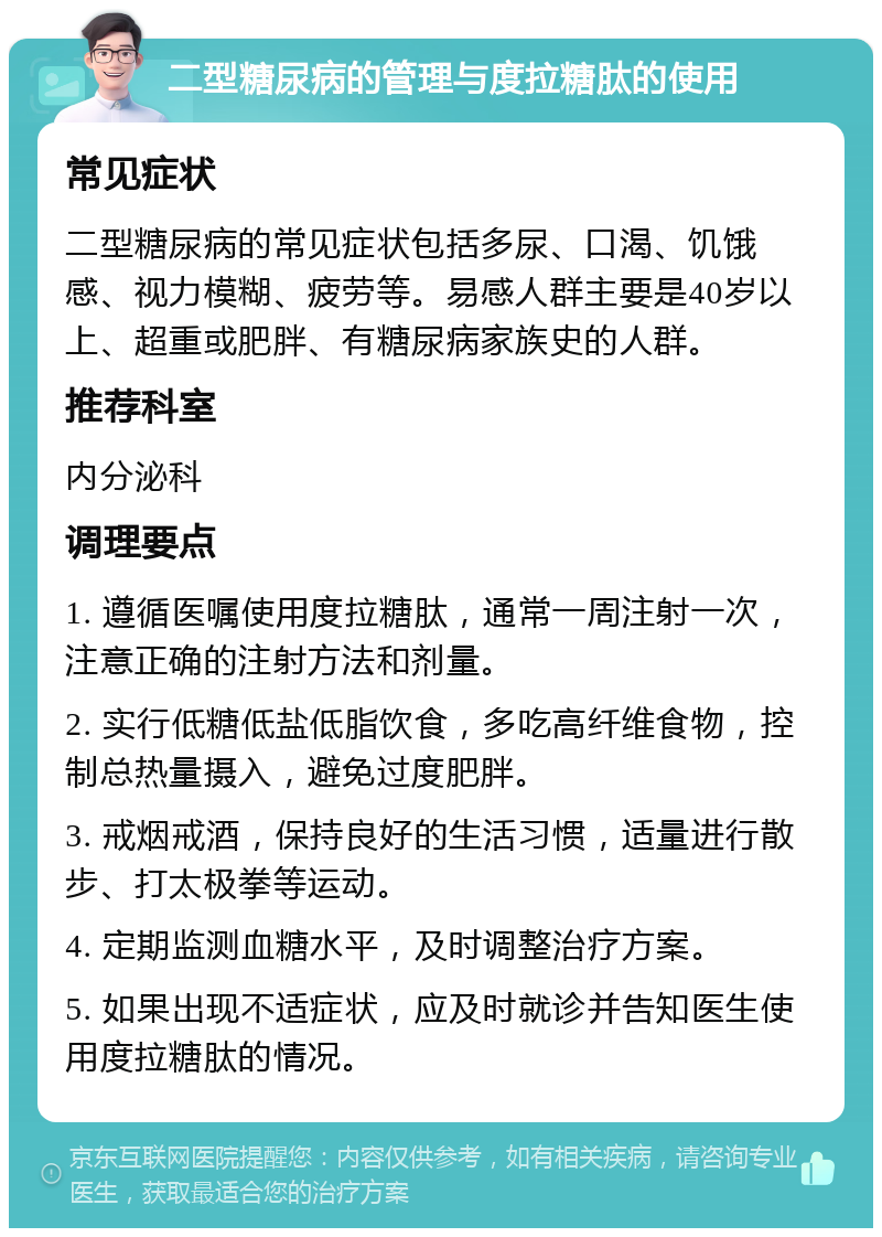 二型糖尿病的管理与度拉糖肽的使用 常见症状 二型糖尿病的常见症状包括多尿、口渴、饥饿感、视力模糊、疲劳等。易感人群主要是40岁以上、超重或肥胖、有糖尿病家族史的人群。 推荐科室 内分泌科 调理要点 1. 遵循医嘱使用度拉糖肽，通常一周注射一次，注意正确的注射方法和剂量。 2. 实行低糖低盐低脂饮食，多吃高纤维食物，控制总热量摄入，避免过度肥胖。 3. 戒烟戒酒，保持良好的生活习惯，适量进行散步、打太极拳等运动。 4. 定期监测血糖水平，及时调整治疗方案。 5. 如果出现不适症状，应及时就诊并告知医生使用度拉糖肽的情况。