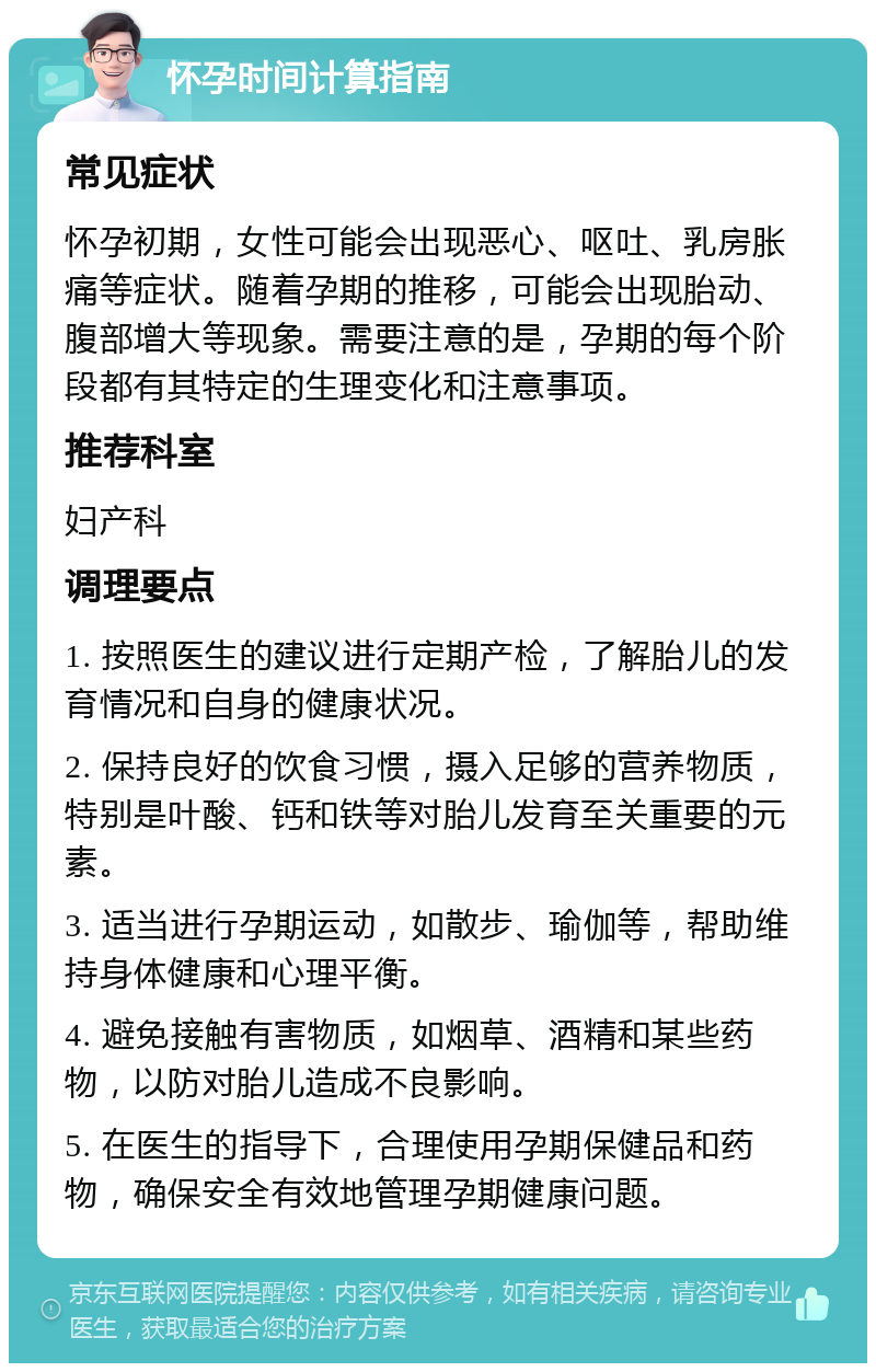 怀孕时间计算指南 常见症状 怀孕初期，女性可能会出现恶心、呕吐、乳房胀痛等症状。随着孕期的推移，可能会出现胎动、腹部增大等现象。需要注意的是，孕期的每个阶段都有其特定的生理变化和注意事项。 推荐科室 妇产科 调理要点 1. 按照医生的建议进行定期产检，了解胎儿的发育情况和自身的健康状况。 2. 保持良好的饮食习惯，摄入足够的营养物质，特别是叶酸、钙和铁等对胎儿发育至关重要的元素。 3. 适当进行孕期运动，如散步、瑜伽等，帮助维持身体健康和心理平衡。 4. 避免接触有害物质，如烟草、酒精和某些药物，以防对胎儿造成不良影响。 5. 在医生的指导下，合理使用孕期保健品和药物，确保安全有效地管理孕期健康问题。