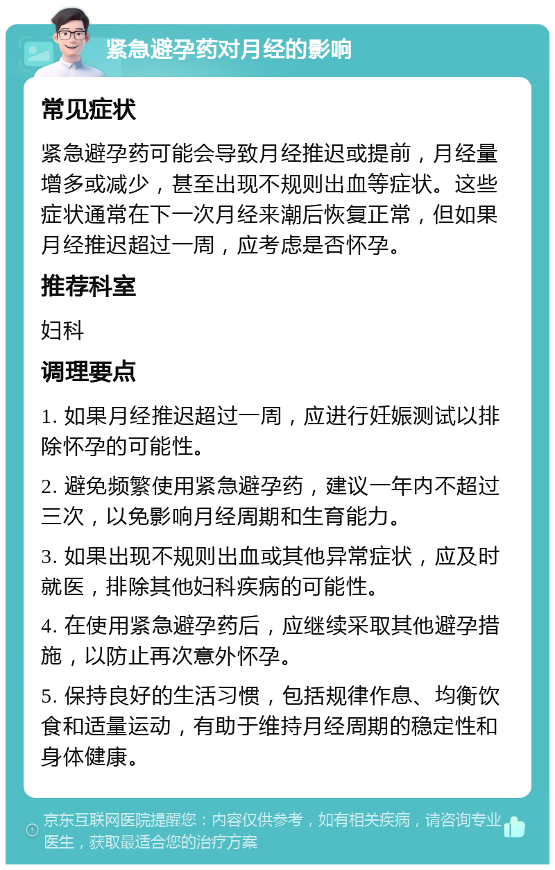 紧急避孕药对月经的影响 常见症状 紧急避孕药可能会导致月经推迟或提前，月经量增多或减少，甚至出现不规则出血等症状。这些症状通常在下一次月经来潮后恢复正常，但如果月经推迟超过一周，应考虑是否怀孕。 推荐科室 妇科 调理要点 1. 如果月经推迟超过一周，应进行妊娠测试以排除怀孕的可能性。 2. 避免频繁使用紧急避孕药，建议一年内不超过三次，以免影响月经周期和生育能力。 3. 如果出现不规则出血或其他异常症状，应及时就医，排除其他妇科疾病的可能性。 4. 在使用紧急避孕药后，应继续采取其他避孕措施，以防止再次意外怀孕。 5. 保持良好的生活习惯，包括规律作息、均衡饮食和适量运动，有助于维持月经周期的稳定性和身体健康。