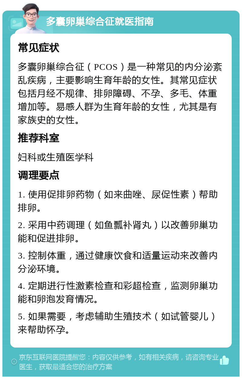 多囊卵巢综合征就医指南 常见症状 多囊卵巢综合征（PCOS）是一种常见的内分泌紊乱疾病，主要影响生育年龄的女性。其常见症状包括月经不规律、排卵障碍、不孕、多毛、体重增加等。易感人群为生育年龄的女性，尤其是有家族史的女性。 推荐科室 妇科或生殖医学科 调理要点 1. 使用促排卵药物（如来曲唑、尿促性素）帮助排卵。 2. 采用中药调理（如鱼瓢补肾丸）以改善卵巢功能和促进排卵。 3. 控制体重，通过健康饮食和适量运动来改善内分泌环境。 4. 定期进行性激素检查和彩超检查，监测卵巢功能和卵泡发育情况。 5. 如果需要，考虑辅助生殖技术（如试管婴儿）来帮助怀孕。