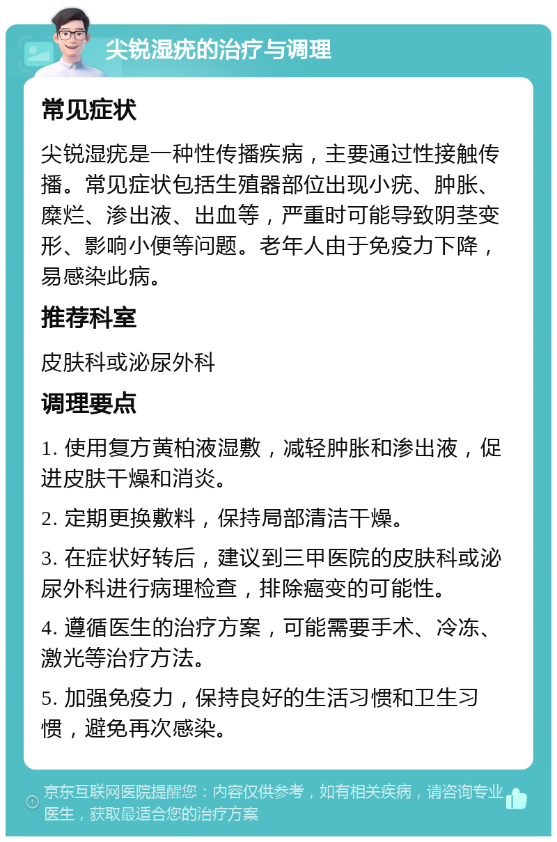 尖锐湿疣的治疗与调理 常见症状 尖锐湿疣是一种性传播疾病，主要通过性接触传播。常见症状包括生殖器部位出现小疣、肿胀、糜烂、渗出液、出血等，严重时可能导致阴茎变形、影响小便等问题。老年人由于免疫力下降，易感染此病。 推荐科室 皮肤科或泌尿外科 调理要点 1. 使用复方黄柏液湿敷，减轻肿胀和渗出液，促进皮肤干燥和消炎。 2. 定期更换敷料，保持局部清洁干燥。 3. 在症状好转后，建议到三甲医院的皮肤科或泌尿外科进行病理检查，排除癌变的可能性。 4. 遵循医生的治疗方案，可能需要手术、冷冻、激光等治疗方法。 5. 加强免疫力，保持良好的生活习惯和卫生习惯，避免再次感染。