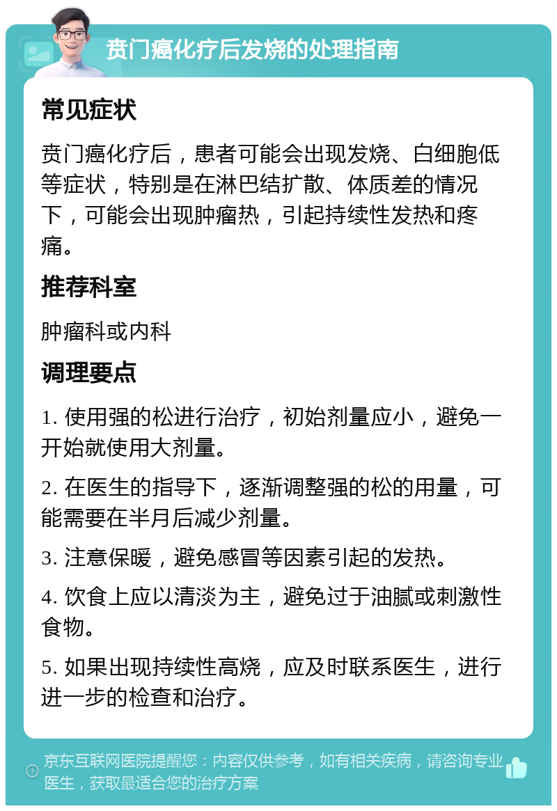 贲门癌化疗后发烧的处理指南 常见症状 贲门癌化疗后，患者可能会出现发烧、白细胞低等症状，特别是在淋巴结扩散、体质差的情况下，可能会出现肿瘤热，引起持续性发热和疼痛。 推荐科室 肿瘤科或内科 调理要点 1. 使用强的松进行治疗，初始剂量应小，避免一开始就使用大剂量。 2. 在医生的指导下，逐渐调整强的松的用量，可能需要在半月后减少剂量。 3. 注意保暖，避免感冒等因素引起的发热。 4. 饮食上应以清淡为主，避免过于油腻或刺激性食物。 5. 如果出现持续性高烧，应及时联系医生，进行进一步的检查和治疗。