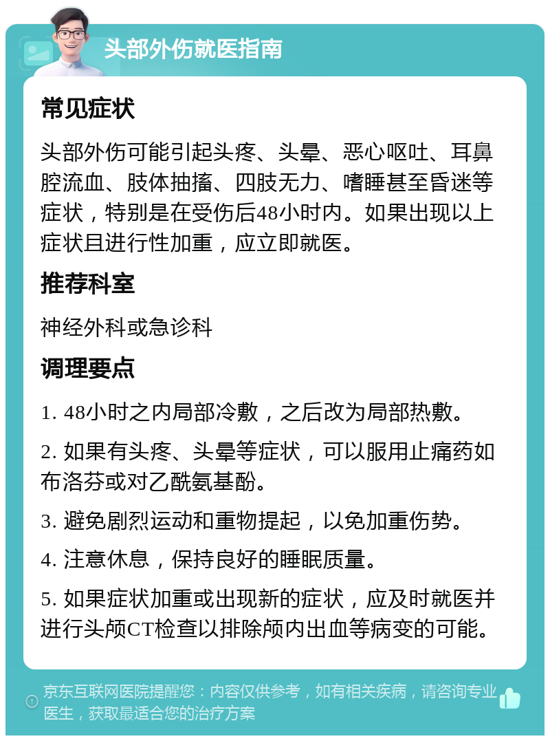 头部外伤就医指南 常见症状 头部外伤可能引起头疼、头晕、恶心呕吐、耳鼻腔流血、肢体抽搐、四肢无力、嗜睡甚至昏迷等症状，特别是在受伤后48小时内。如果出现以上症状且进行性加重，应立即就医。 推荐科室 神经外科或急诊科 调理要点 1. 48小时之内局部冷敷，之后改为局部热敷。 2. 如果有头疼、头晕等症状，可以服用止痛药如布洛芬或对乙酰氨基酚。 3. 避免剧烈运动和重物提起，以免加重伤势。 4. 注意休息，保持良好的睡眠质量。 5. 如果症状加重或出现新的症状，应及时就医并进行头颅CT检查以排除颅内出血等病变的可能。