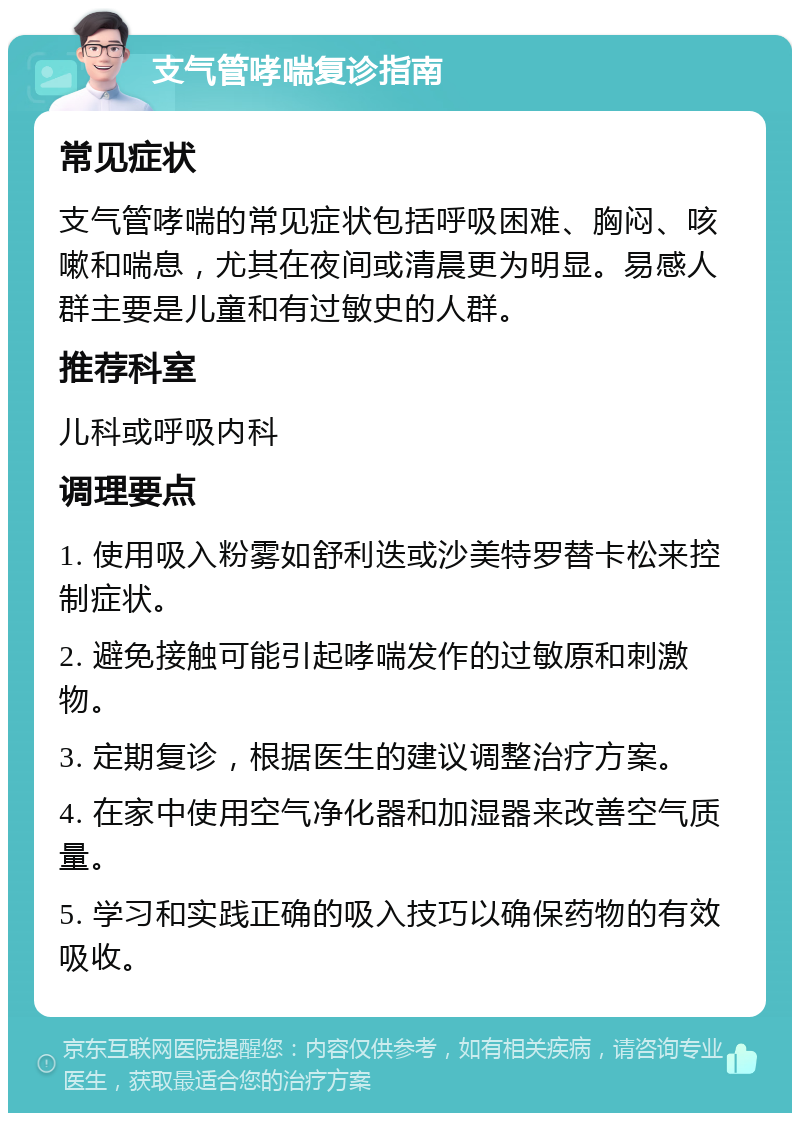 支气管哮喘复诊指南 常见症状 支气管哮喘的常见症状包括呼吸困难、胸闷、咳嗽和喘息，尤其在夜间或清晨更为明显。易感人群主要是儿童和有过敏史的人群。 推荐科室 儿科或呼吸内科 调理要点 1. 使用吸入粉雾如舒利迭或沙美特罗替卡松来控制症状。 2. 避免接触可能引起哮喘发作的过敏原和刺激物。 3. 定期复诊，根据医生的建议调整治疗方案。 4. 在家中使用空气净化器和加湿器来改善空气质量。 5. 学习和实践正确的吸入技巧以确保药物的有效吸收。