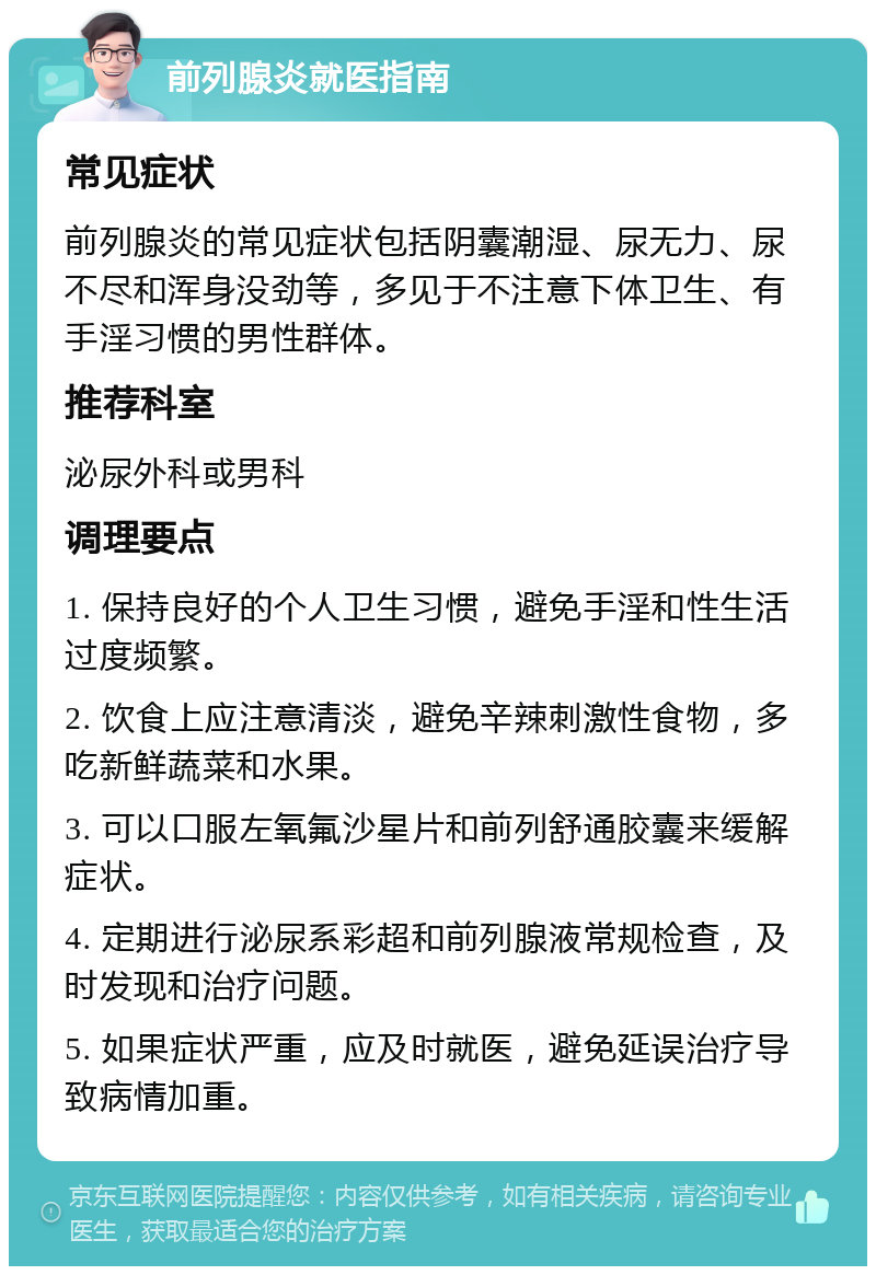 前列腺炎就医指南 常见症状 前列腺炎的常见症状包括阴囊潮湿、尿无力、尿不尽和浑身没劲等，多见于不注意下体卫生、有手淫习惯的男性群体。 推荐科室 泌尿外科或男科 调理要点 1. 保持良好的个人卫生习惯，避免手淫和性生活过度频繁。 2. 饮食上应注意清淡，避免辛辣刺激性食物，多吃新鲜蔬菜和水果。 3. 可以口服左氧氟沙星片和前列舒通胶囊来缓解症状。 4. 定期进行泌尿系彩超和前列腺液常规检查，及时发现和治疗问题。 5. 如果症状严重，应及时就医，避免延误治疗导致病情加重。