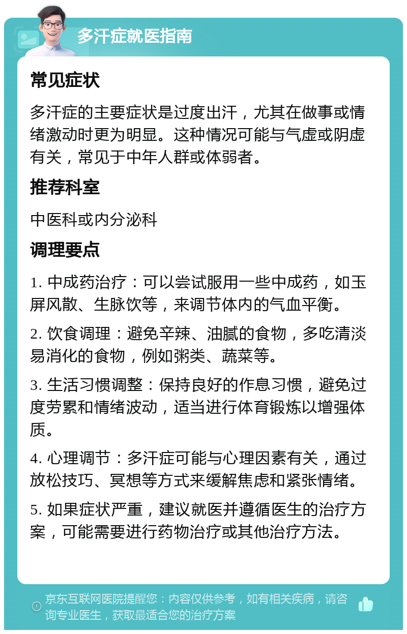 多汗症就医指南 常见症状 多汗症的主要症状是过度出汗，尤其在做事或情绪激动时更为明显。这种情况可能与气虚或阴虚有关，常见于中年人群或体弱者。 推荐科室 中医科或内分泌科 调理要点 1. 中成药治疗：可以尝试服用一些中成药，如玉屏风散、生脉饮等，来调节体内的气血平衡。 2. 饮食调理：避免辛辣、油腻的食物，多吃清淡易消化的食物，例如粥类、蔬菜等。 3. 生活习惯调整：保持良好的作息习惯，避免过度劳累和情绪波动，适当进行体育锻炼以增强体质。 4. 心理调节：多汗症可能与心理因素有关，通过放松技巧、冥想等方式来缓解焦虑和紧张情绪。 5. 如果症状严重，建议就医并遵循医生的治疗方案，可能需要进行药物治疗或其他治疗方法。