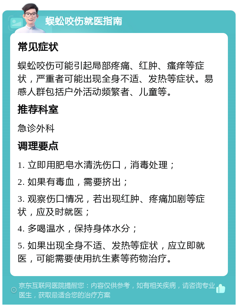 蜈蚣咬伤就医指南 常见症状 蜈蚣咬伤可能引起局部疼痛、红肿、瘙痒等症状，严重者可能出现全身不适、发热等症状。易感人群包括户外活动频繁者、儿童等。 推荐科室 急诊外科 调理要点 1. 立即用肥皂水清洗伤口，消毒处理； 2. 如果有毒血，需要挤出； 3. 观察伤口情况，若出现红肿、疼痛加剧等症状，应及时就医； 4. 多喝温水，保持身体水分； 5. 如果出现全身不适、发热等症状，应立即就医，可能需要使用抗生素等药物治疗。