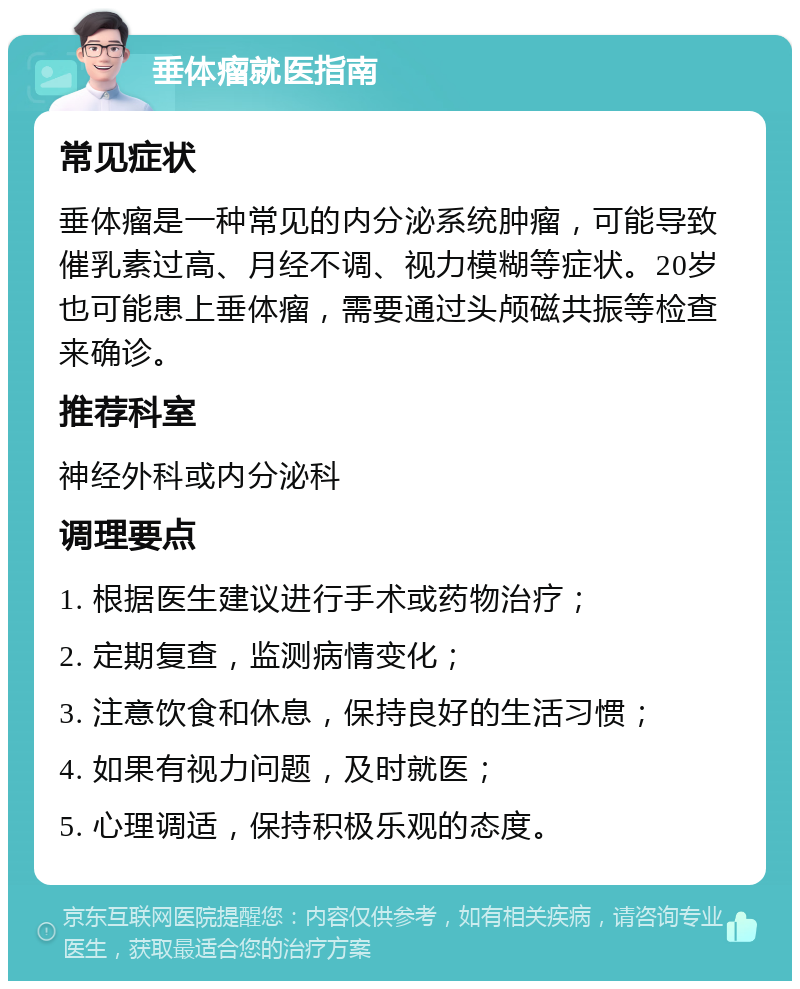 垂体瘤就医指南 常见症状 垂体瘤是一种常见的内分泌系统肿瘤，可能导致催乳素过高、月经不调、视力模糊等症状。20岁也可能患上垂体瘤，需要通过头颅磁共振等检查来确诊。 推荐科室 神经外科或内分泌科 调理要点 1. 根据医生建议进行手术或药物治疗； 2. 定期复查，监测病情变化； 3. 注意饮食和休息，保持良好的生活习惯； 4. 如果有视力问题，及时就医； 5. 心理调适，保持积极乐观的态度。