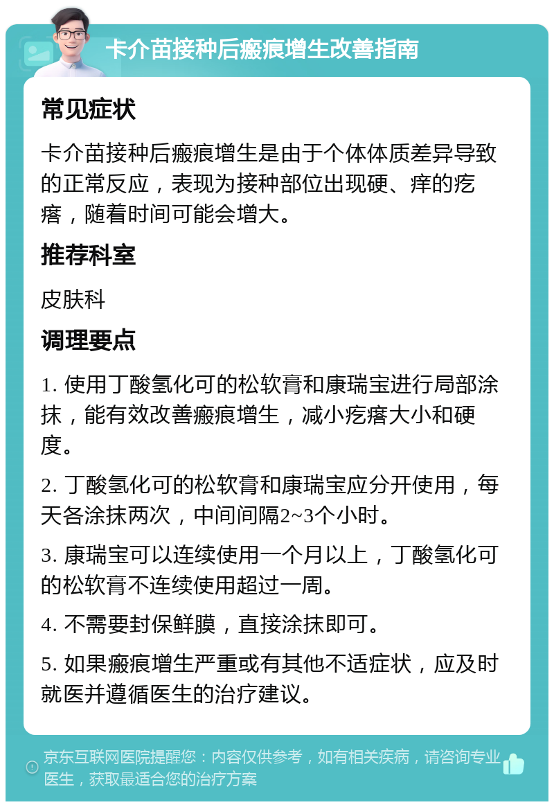 卡介苗接种后瘢痕增生改善指南 常见症状 卡介苗接种后瘢痕增生是由于个体体质差异导致的正常反应，表现为接种部位出现硬、痒的疙瘩，随着时间可能会增大。 推荐科室 皮肤科 调理要点 1. 使用丁酸氢化可的松软膏和康瑞宝进行局部涂抹，能有效改善瘢痕增生，减小疙瘩大小和硬度。 2. 丁酸氢化可的松软膏和康瑞宝应分开使用，每天各涂抹两次，中间间隔2~3个小时。 3. 康瑞宝可以连续使用一个月以上，丁酸氢化可的松软膏不连续使用超过一周。 4. 不需要封保鲜膜，直接涂抹即可。 5. 如果瘢痕增生严重或有其他不适症状，应及时就医并遵循医生的治疗建议。