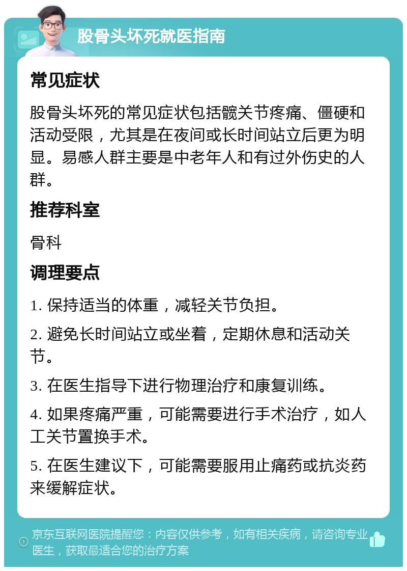 股骨头坏死就医指南 常见症状 股骨头坏死的常见症状包括髋关节疼痛、僵硬和活动受限，尤其是在夜间或长时间站立后更为明显。易感人群主要是中老年人和有过外伤史的人群。 推荐科室 骨科 调理要点 1. 保持适当的体重，减轻关节负担。 2. 避免长时间站立或坐着，定期休息和活动关节。 3. 在医生指导下进行物理治疗和康复训练。 4. 如果疼痛严重，可能需要进行手术治疗，如人工关节置换手术。 5. 在医生建议下，可能需要服用止痛药或抗炎药来缓解症状。