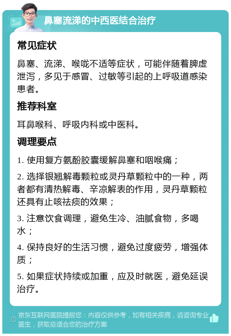 鼻塞流涕的中西医结合治疗 常见症状 鼻塞、流涕、喉咙不适等症状，可能伴随着脾虚泄泻，多见于感冒、过敏等引起的上呼吸道感染患者。 推荐科室 耳鼻喉科、呼吸内科或中医科。 调理要点 1. 使用复方氨酚胶囊缓解鼻塞和咽喉痛； 2. 选择银翘解毒颗粒或灵丹草颗粒中的一种，两者都有清热解毒、辛凉解表的作用，灵丹草颗粒还具有止咳祛痰的效果； 3. 注意饮食调理，避免生冷、油腻食物，多喝水； 4. 保持良好的生活习惯，避免过度疲劳，增强体质； 5. 如果症状持续或加重，应及时就医，避免延误治疗。