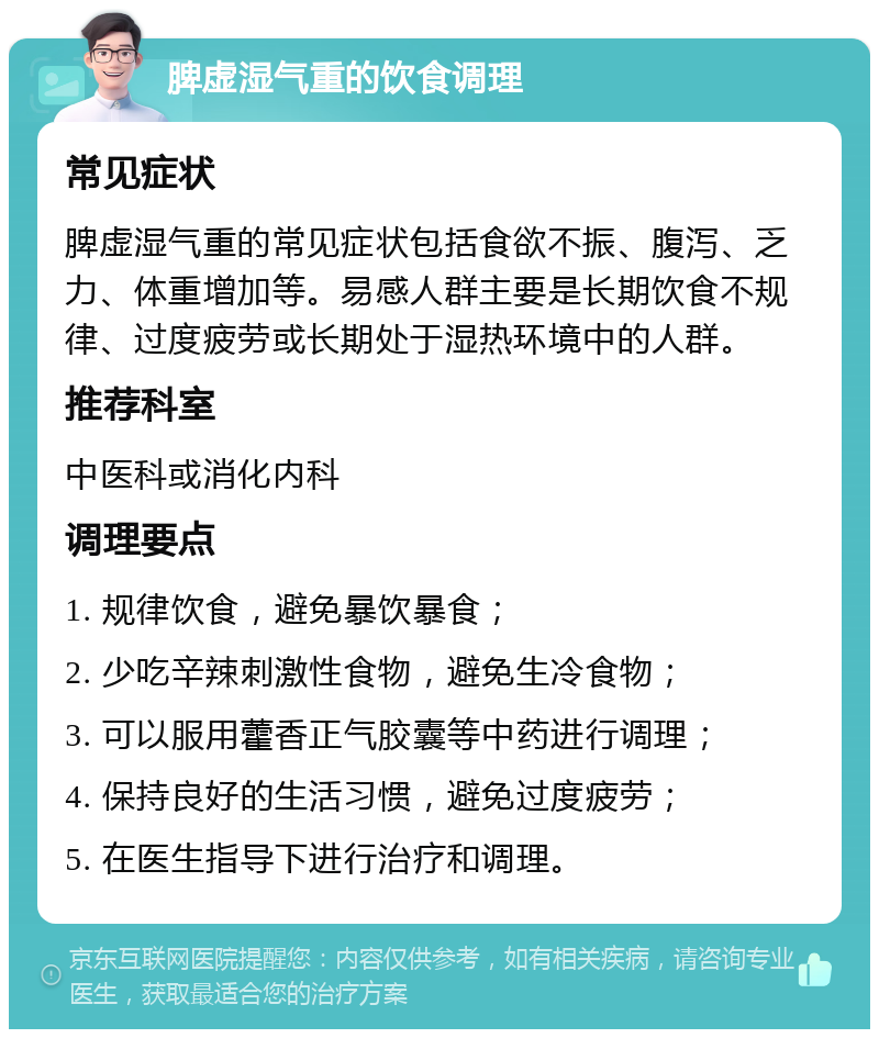 脾虚湿气重的饮食调理 常见症状 脾虚湿气重的常见症状包括食欲不振、腹泻、乏力、体重增加等。易感人群主要是长期饮食不规律、过度疲劳或长期处于湿热环境中的人群。 推荐科室 中医科或消化内科 调理要点 1. 规律饮食，避免暴饮暴食； 2. 少吃辛辣刺激性食物，避免生冷食物； 3. 可以服用藿香正气胶囊等中药进行调理； 4. 保持良好的生活习惯，避免过度疲劳； 5. 在医生指导下进行治疗和调理。