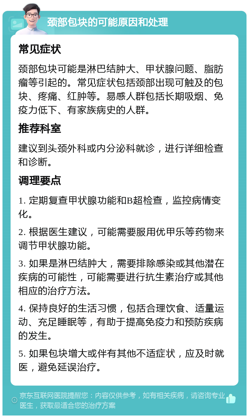 颈部包块的可能原因和处理 常见症状 颈部包块可能是淋巴结肿大、甲状腺问题、脂肪瘤等引起的。常见症状包括颈部出现可触及的包块、疼痛、红肿等。易感人群包括长期吸烟、免疫力低下、有家族病史的人群。 推荐科室 建议到头颈外科或内分泌科就诊，进行详细检查和诊断。 调理要点 1. 定期复查甲状腺功能和B超检查，监控病情变化。 2. 根据医生建议，可能需要服用优甲乐等药物来调节甲状腺功能。 3. 如果是淋巴结肿大，需要排除感染或其他潜在疾病的可能性，可能需要进行抗生素治疗或其他相应的治疗方法。 4. 保持良好的生活习惯，包括合理饮食、适量运动、充足睡眠等，有助于提高免疫力和预防疾病的发生。 5. 如果包块增大或伴有其他不适症状，应及时就医，避免延误治疗。