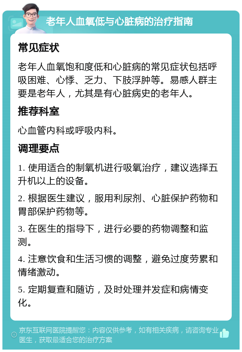 老年人血氧低与心脏病的治疗指南 常见症状 老年人血氧饱和度低和心脏病的常见症状包括呼吸困难、心悸、乏力、下肢浮肿等。易感人群主要是老年人，尤其是有心脏病史的老年人。 推荐科室 心血管内科或呼吸内科。 调理要点 1. 使用适合的制氧机进行吸氧治疗，建议选择五升机以上的设备。 2. 根据医生建议，服用利尿剂、心脏保护药物和胃部保护药物等。 3. 在医生的指导下，进行必要的药物调整和监测。 4. 注意饮食和生活习惯的调整，避免过度劳累和情绪激动。 5. 定期复查和随访，及时处理并发症和病情变化。