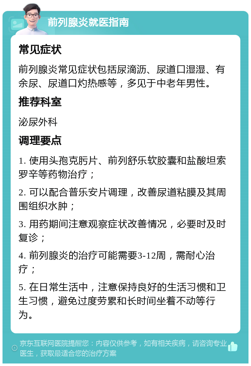 前列腺炎就医指南 常见症状 前列腺炎常见症状包括尿滴沥、尿道口湿湿、有余尿、尿道口灼热感等，多见于中老年男性。 推荐科室 泌尿外科 调理要点 1. 使用头孢克肟片、前列舒乐软胶囊和盐酸坦索罗辛等药物治疗； 2. 可以配合普乐安片调理，改善尿道粘膜及其周围组织水肿； 3. 用药期间注意观察症状改善情况，必要时及时复诊； 4. 前列腺炎的治疗可能需要3-12周，需耐心治疗； 5. 在日常生活中，注意保持良好的生活习惯和卫生习惯，避免过度劳累和长时间坐着不动等行为。