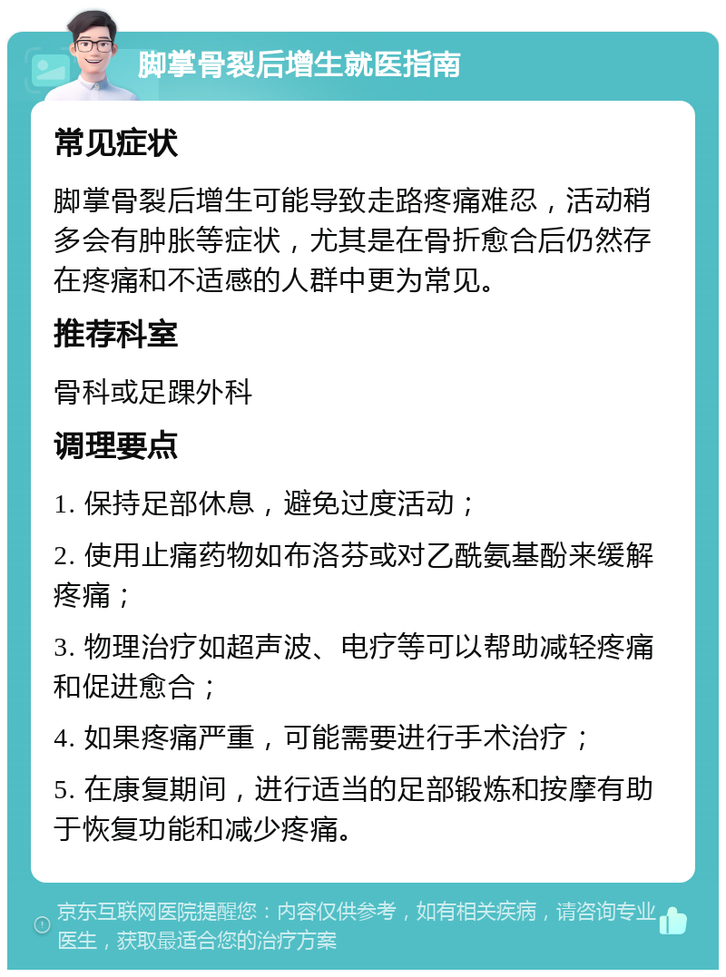 脚掌骨裂后增生就医指南 常见症状 脚掌骨裂后增生可能导致走路疼痛难忍，活动稍多会有肿胀等症状，尤其是在骨折愈合后仍然存在疼痛和不适感的人群中更为常见。 推荐科室 骨科或足踝外科 调理要点 1. 保持足部休息，避免过度活动； 2. 使用止痛药物如布洛芬或对乙酰氨基酚来缓解疼痛； 3. 物理治疗如超声波、电疗等可以帮助减轻疼痛和促进愈合； 4. 如果疼痛严重，可能需要进行手术治疗； 5. 在康复期间，进行适当的足部锻炼和按摩有助于恢复功能和减少疼痛。