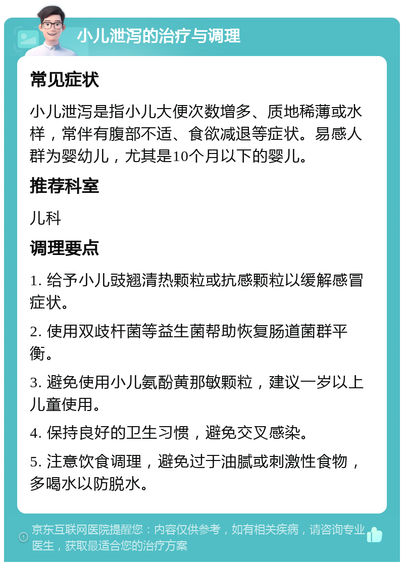 小儿泄泻的治疗与调理 常见症状 小儿泄泻是指小儿大便次数增多、质地稀薄或水样，常伴有腹部不适、食欲减退等症状。易感人群为婴幼儿，尤其是10个月以下的婴儿。 推荐科室 儿科 调理要点 1. 给予小儿豉翘清热颗粒或抗感颗粒以缓解感冒症状。 2. 使用双歧杆菌等益生菌帮助恢复肠道菌群平衡。 3. 避免使用小儿氨酚黄那敏颗粒，建议一岁以上儿童使用。 4. 保持良好的卫生习惯，避免交叉感染。 5. 注意饮食调理，避免过于油腻或刺激性食物，多喝水以防脱水。