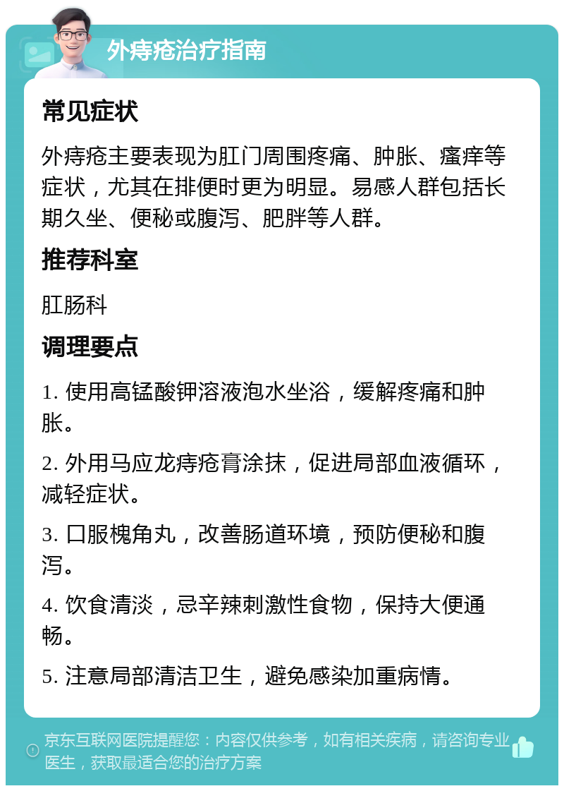 外痔疮治疗指南 常见症状 外痔疮主要表现为肛门周围疼痛、肿胀、瘙痒等症状，尤其在排便时更为明显。易感人群包括长期久坐、便秘或腹泻、肥胖等人群。 推荐科室 肛肠科 调理要点 1. 使用高锰酸钾溶液泡水坐浴，缓解疼痛和肿胀。 2. 外用马应龙痔疮膏涂抹，促进局部血液循环，减轻症状。 3. 口服槐角丸，改善肠道环境，预防便秘和腹泻。 4. 饮食清淡，忌辛辣刺激性食物，保持大便通畅。 5. 注意局部清洁卫生，避免感染加重病情。