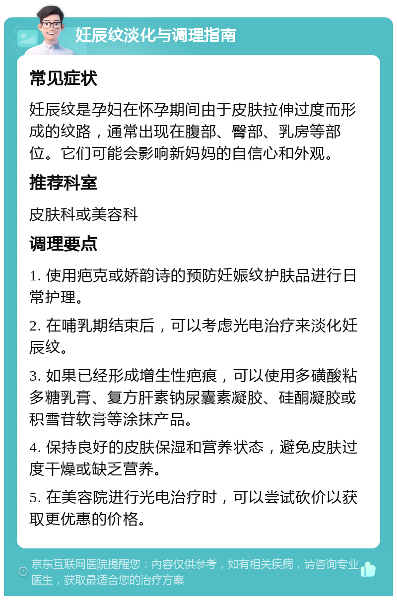 妊辰纹淡化与调理指南 常见症状 妊辰纹是孕妇在怀孕期间由于皮肤拉伸过度而形成的纹路，通常出现在腹部、臀部、乳房等部位。它们可能会影响新妈妈的自信心和外观。 推荐科室 皮肤科或美容科 调理要点 1. 使用疤克或娇韵诗的预防妊娠纹护肤品进行日常护理。 2. 在哺乳期结束后，可以考虑光电治疗来淡化妊辰纹。 3. 如果已经形成增生性疤痕，可以使用多磺酸粘多糖乳膏、复方肝素钠尿囊素凝胶、硅酮凝胶或积雪苷软膏等涂抹产品。 4. 保持良好的皮肤保湿和营养状态，避免皮肤过度干燥或缺乏营养。 5. 在美容院进行光电治疗时，可以尝试砍价以获取更优惠的价格。