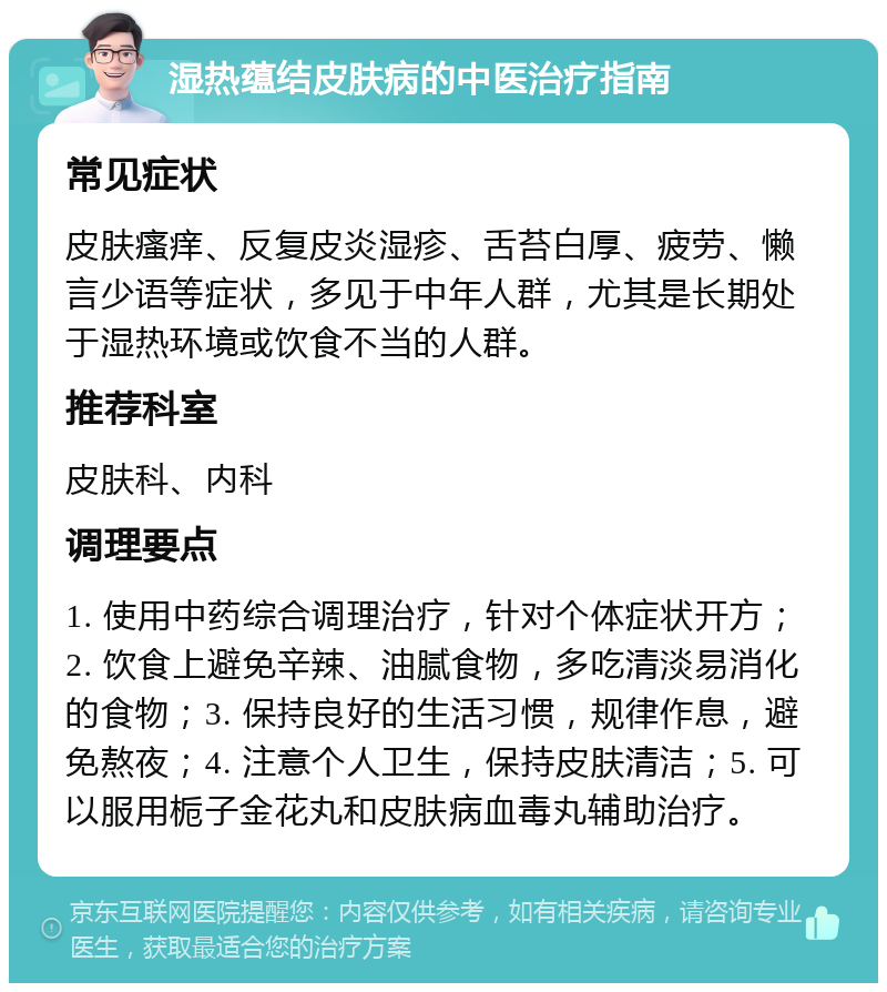 湿热蕴结皮肤病的中医治疗指南 常见症状 皮肤瘙痒、反复皮炎湿疹、舌苔白厚、疲劳、懒言少语等症状，多见于中年人群，尤其是长期处于湿热环境或饮食不当的人群。 推荐科室 皮肤科、内科 调理要点 1. 使用中药综合调理治疗，针对个体症状开方；2. 饮食上避免辛辣、油腻食物，多吃清淡易消化的食物；3. 保持良好的生活习惯，规律作息，避免熬夜；4. 注意个人卫生，保持皮肤清洁；5. 可以服用栀子金花丸和皮肤病血毒丸辅助治疗。