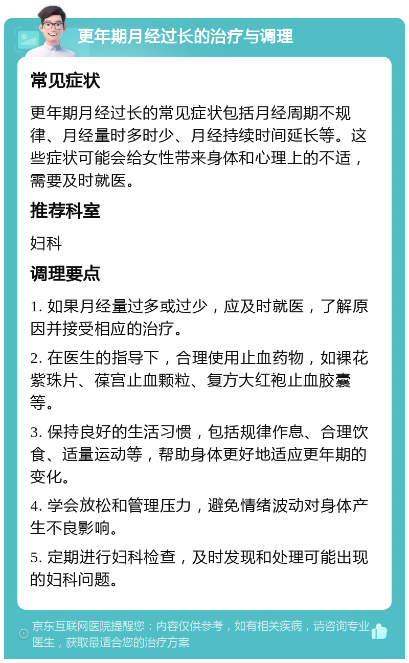 更年期月经过长的治疗与调理 常见症状 更年期月经过长的常见症状包括月经周期不规律、月经量时多时少、月经持续时间延长等。这些症状可能会给女性带来身体和心理上的不适，需要及时就医。 推荐科室 妇科 调理要点 1. 如果月经量过多或过少，应及时就医，了解原因并接受相应的治疗。 2. 在医生的指导下，合理使用止血药物，如裸花紫珠片、葆宫止血颗粒、复方大红袍止血胶囊等。 3. 保持良好的生活习惯，包括规律作息、合理饮食、适量运动等，帮助身体更好地适应更年期的变化。 4. 学会放松和管理压力，避免情绪波动对身体产生不良影响。 5. 定期进行妇科检查，及时发现和处理可能出现的妇科问题。