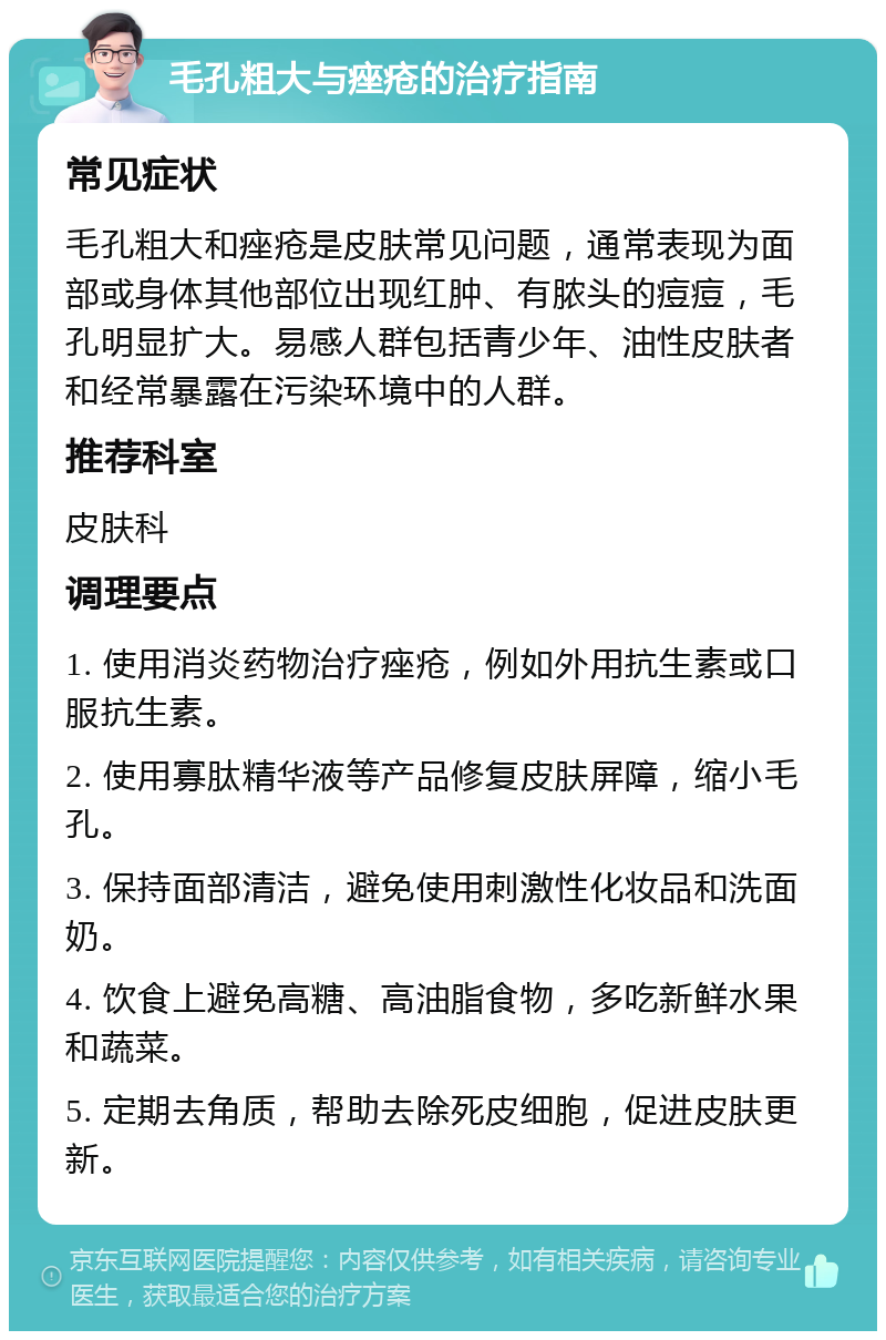 毛孔粗大与痤疮的治疗指南 常见症状 毛孔粗大和痤疮是皮肤常见问题，通常表现为面部或身体其他部位出现红肿、有脓头的痘痘，毛孔明显扩大。易感人群包括青少年、油性皮肤者和经常暴露在污染环境中的人群。 推荐科室 皮肤科 调理要点 1. 使用消炎药物治疗痤疮，例如外用抗生素或口服抗生素。 2. 使用寡肽精华液等产品修复皮肤屏障，缩小毛孔。 3. 保持面部清洁，避免使用刺激性化妆品和洗面奶。 4. 饮食上避免高糖、高油脂食物，多吃新鲜水果和蔬菜。 5. 定期去角质，帮助去除死皮细胞，促进皮肤更新。